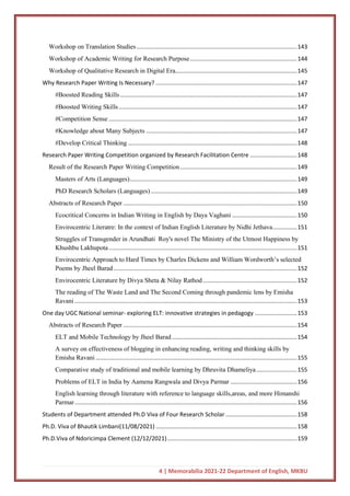 4 | Memorabilia 2021-22 Department of English, MKBU
Workshop on Translation Studies...................................................................................................143
Workshop of Academic Writing for Research Purpose..................................................................144
Workshop of Qualitative Research in Digital Era...........................................................................145
Why Research Paper Writing Is Necessary? .......................................................................................147
#Boosted Reading Skills.............................................................................................................147
#Boosted Writing Skills..............................................................................................................147
#Competition Sense ....................................................................................................................147
#Knowledge about Many Subjects .............................................................................................147
#Develop Critical Thinking ........................................................................................................148
Research Paper Writing Competition organized by Research Facilitation Centre .............................148
Result of the Research Paper Writing Competition........................................................................149
Masters of Arts (Languages).......................................................................................................149
PhD Research Scholars (Languages) ..........................................................................................149
Abstracts of Research Paper ...........................................................................................................150
Ecocritical Concerns in Indian Writing in English by Daya Vaghani ........................................150
Envirocentric Literatre: In the context of Indian English Literature by Nidhi Jethava...............151
Struggles of Transgender in Arundhati Roy's novel The Ministry of the Utmost Happiness by
Khushbu Lakhupota....................................................................................................................151
Envirocentric Approach to Hard Times by Charles Dickens and William Wordworth’s selected
Poems by Jheel Barad.................................................................................................................152
Envirocentric Literature by Divya Sheta & Nilay Rathod..........................................................152
The reading of The Waste Land and The Second Coming through pandemic lens by Emisha
Ravani .........................................................................................................................................153
One day UGC National seminar- exploring ELT: innovative strategies in pedagogy ..........................153
Abstracts of Research Paper ...........................................................................................................154
ELT and Mobile Technology by Jheel Barad .............................................................................154
A survey on effectiveness of blogging in enhancing reading, writing and thinking skills by
Emisha Ravani ............................................................................................................................155
Comparative study of traditional and mobile learning by Dhruvita Dhameliya.........................155
Problems of ELT in India by Aamena Rangwala and Divya Parmar .........................................156
English learning through literature with reference to language skills,areas, and more Himanshi
Parmar.........................................................................................................................................156
Students of Department attended Ph.D Viva of Four Research Scholar ............................................158
Ph.D. Viva of Bhautik Limbani(11/08/2021) .......................................................................................158
Ph.D.Viva of Ndoricimpa Clement (12/12/2021)................................................................................159
 