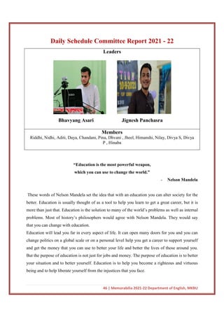 46 | Memorabilia 2021-22 Department of English, MKBU
Daily Schedule Committee Report 2021 - 22
Leaders
Bhavyang Asari Jignesh Panchasra
Members
Riddhi, Nidhi, Aditi, Daya, Chandani, Pina, Dhvani , Jheel, Himanshi, Nilay, Divya S, Divya
P , Hinaba
“Education is the most powerful weapon,
which you can use to change the world.”
- Nelson Mandela
These words of Nelson Mandela set the idea that with an education you can alter society for the
better. Education is usually thought of as a tool to help you learn to get a great career, but it is
more than just that. Education is the solution to many of the world’s problems as well as internal
problems. Most of history’s philosophers would agree with Nelson Mandela. They would say
that you can change with education.
Education will lead you far in every aspect of life. It can open many doors for you and you can
change politics on a global scale or on a personal level help you get a career to support yourself
and get the money that you can use to better your life and better the lives of those around you.
But the purpose of education is not just for jobs and money. The purpose of education is to better
your situation and to better yourself. Education is to help you become a righteous and virtuous
being and to help liberate yourself from the injustices that you face.
 
