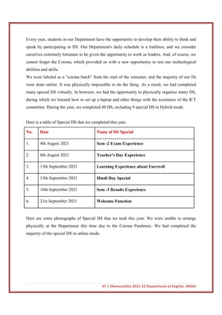 47 | Memorabilia 2021-22 Department of English, MKBU
Every year, students in our Department have the opportunity to develop their ability to think and
speak by participating in DS. Our Department's daily schedule is a tradition, and we consider
ourselves extremely fortunate to be given the opportunity to work as leaders. And, of course, we
cannot forget the Corona, which provided us with a new opportunity to test our technological
abilities and skills.
We were labeled as a "corona batch" from the start of the semester, and the majority of our Ds
were done online. It was physically impossible to do the thing. As a result, we had completed
many special DS virtually. In between, we had the opportunity to physically organize many DS,
during which we learned how to set up a laptop and other things with the assistance of the ICT
committee. During the year, we completed 40 DS, including 9 special DS in Hybrid mode.
Here is a table of Special DS that we completed this year.
No. Date Name of DS Special
1. 4th August 2021 Sem -2 Exam Experience
2. 8th August 2021 Teacher's Day Experience
3. 13th September 2021 Learning Experience about Farewell
4. 15th September 2021 Hindi Day Special
5. 16th September 2021 Sem -3 Results Experience
6. 21st September 2021 Welcome Function
Here are some photographs of Special DS that we took this year. We were unable to arrange
physically at the Department this time due to the Corona Pandemic. We had completed the
majority of the special DS in online mode.
 