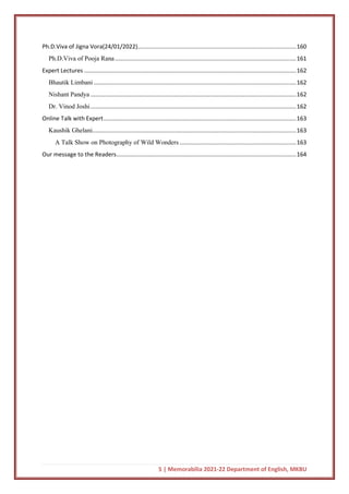 5 | Memorabilia 2021-22 Department of English, MKBU
Ph.D.Viva of Jigna Vora(24/01/2022)..................................................................................................160
Ph.D.Viva of Pooja Rana................................................................................................................161
Expert Lectures ...................................................................................................................................162
Bhautik Limbani .............................................................................................................................162
Nishant Pandya ...............................................................................................................................162
Dr. Vinod Joshi...............................................................................................................................162
Online Talk with Expert.......................................................................................................................163
Kaushik Ghelani..............................................................................................................................163
A Talk Show on Photography of Wild Wonders ........................................................................163
Our message to the Readers...............................................................................................................164
 