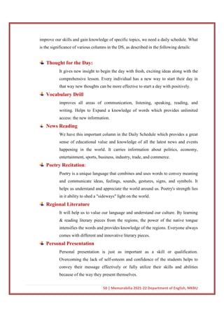 50 | Memorabilia 2021-22 Department of English, MKBU
improve our skills and gain knowledge of specific topics, we need a daily schedule. What
is the significance of various columns in the DS, as described in the following details:
Thought for the Day:
It gives new insight to begin the day with fresh, exciting ideas along with the
comprehensive lesson. Every individual has a new way to start their day in
that way new thoughts can be more effective to start a day with positively.
Vocabulary Drill
improves all areas of communication, listening, speaking, reading, and
writing. Helps to Expand a knowledge of words which provides unlimited
access: the new information.
News Reading
We have this important column in the Daily Schedule which provides a great
sense of educational value and knowledge of all the latest news and events
happening in the world. It carries information about politics, economy,
entertainment, sports, business, industry, trade, and commerce.
Poetry Recitation:
Poetry is a unique language that combines and uses words to convey meaning
and communicate ideas, feelings, sounds, gestures, signs, and symbols. It
helps us understand and appreciate the world around us. Poetry's strength lies
in it ability to shed a "sideways" light on the world.
Regional Literature
It will help us to value our language and understand our culture. By learning
& reading literary pieces from the regions, the power of the native tongue
intensifies the words and provides knowledge of the regions. Everyone always
comes with different and innovative literary pieces.
Personal Presentation
Personal presentation is just as important as a skill or qualification.
Overcoming the lack of self-esteem and confidence of the students helps to
convey their message effectively or fully utilize their skills and abilities
because of the way they present themselves.
 