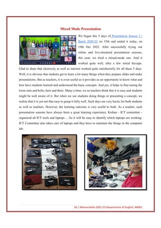 Glad to share that electricity as w
Well, it is obvious that students get to learn a lot many things when they prepare slides and make
presentations. But as teachers, it is even useful as it provides us an opportunity to know
how have students learned and understood the basic concepts. And yes, it helps in fine
loose nuts and bolts, here and there. Many a time, we as teachers think that it is easy and students
might be well aware of it. But when we see stude
realize that it is yet not that easy to grasp it fully well. Such days are very hectic for both students
as well as teachers. However, the learning outcome is very useful to both. As a teacher, such
presentation seasons have always been a great learning experience.
organized all ICT tools and laptops ... So it will be easy to identify which laptops are working.
ICT Committee also takes care of laptops and they have to maintain the things
lab.
56 | Memorabilia 2021-22 Department of English, MKBU
Mixed Mode Presentation
We began this 5 days of Presentation Season 3 |
Batch 2020-22 on 15th and ended it today, on
19th Oct 2022. After successfully trying out
online and live-streamed presentation seasons,
this year, we tried a mixed
worked quite well, after a few initial hiccups.
Glad to share that electricity as well as internet worked quite satisfactorily for all these 5 days.
Well, it is obvious that students get to learn a lot many things when they prepare slides and make
presentations. But as teachers, it is even useful as it provides us an opportunity to know
how have students learned and understood the basic concepts. And yes, it helps in fine
loose nuts and bolts, here and there. Many a time, we as teachers think that it is easy and students
might be well aware of it. But when we see students doing things or presenting a concept, we
realize that it is yet not that easy to grasp it fully well. Such days are very hectic for both students
as well as teachers. However, the learning outcome is very useful to both. As a teacher, such
seasons have always been a great learning experience. Kishan
organized all ICT tools and laptops ... So it will be easy to identify which laptops are working.
ICT Committee also takes care of laptops and they have to maintain the things
22 Department of English, MKBU
Presentation Season 3 |
on 15th and ended it today, on
19th Oct 2022. After successfully trying out
streamed presentation seasons,
this year, we tried a mixed-mode one. And it
worked quite well, after a few initial hiccups.
ell as internet worked quite satisfactorily for all these 5 days.
Well, it is obvious that students get to learn a lot many things when they prepare slides and make
presentations. But as teachers, it is even useful as it provides us an opportunity to know what and
how have students learned and understood the basic concepts. And yes, it helps in fine-tuning the
loose nuts and bolts, here and there. Many a time, we as teachers think that it is easy and students
nts doing things or presenting a concept, we
realize that it is yet not that easy to grasp it fully well. Such days are very hectic for both students
as well as teachers. However, the learning outcome is very useful to both. As a teacher, such
Kishan - ICT committee -
organized all ICT tools and laptops ... So it will be easy to identify which laptops are working.
ICT Committee also takes care of laptops and they have to maintain the things in the computer
 