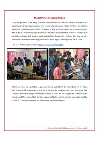 Digital Portfolio Demonstration
Under the guidance of Dr. Dilip Barad sir, every student who enrolled for their master's in our
Department will have to create their own website which is named Digital Portfolio, for students,
it becomes a platform where student's academic as well as co
And at the end of their Master's students also have to demonstrate their portfolios and how they
are able to integrate their creative and critical abilities throu
able to make a demonstration on physical mode. It was a good learning lesson for all of us.
Link to E-Portfolio demonstration:
At the end First, we would like to pass our sincere gratitude to Dr. Dilip Barad for providing
such a wonderful opportunity as well as a platform for students where they can grow their
Literary Sensibilities along with the use of some ICT tools. We are also grateful
Hariyani and Miss Yesha Bhatt for their support and help. Last but not least we are also thankful
to all ICT Committee members, our Classmates, and Juniors as well.
57 | Memorabilia 2021-22 Department of English, MKBU
Digital Portfolio Demonstration
Under the guidance of Dr. Dilip Barad sir, every student who enrolled for their master's in our
Department will have to create their own website which is named Digital Portfolio, for students,
becomes a platform where student's academic as well as co-curriculum activities are recorded.
And at the end of their Master's students also have to demonstrate their portfolios and how they
are able to integrate their creative and critical abilities through this portfolio. This time we were
able to make a demonstration on physical mode. It was a good learning lesson for all of us.
Portfolio demonstration: https://youtu.be/a4SRUILcIYE
First, we would like to pass our sincere gratitude to Dr. Dilip Barad for providing
such a wonderful opportunity as well as a platform for students where they can grow their
Literary Sensibilities along with the use of some ICT tools. We are also grateful
Hariyani and Miss Yesha Bhatt for their support and help. Last but not least we are also thankful
to all ICT Committee members, our Classmates, and Juniors as well.
22 Department of English, MKBU
Under the guidance of Dr. Dilip Barad sir, every student who enrolled for their master's in our
Department will have to create their own website which is named Digital Portfolio, for students,
curriculum activities are recorded.
And at the end of their Master's students also have to demonstrate their portfolios and how they
gh this portfolio. This time we were
able to make a demonstration on physical mode. It was a good learning lesson for all of us.
First, we would like to pass our sincere gratitude to Dr. Dilip Barad for providing
such a wonderful opportunity as well as a platform for students where they can grow their
Literary Sensibilities along with the use of some ICT tools. We are also grateful to Miss Vaidehi
Hariyani and Miss Yesha Bhatt for their support and help. Last but not least we are also thankful
 