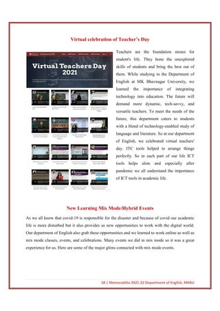 58 | Memorabilia 2021-22 Department of English, MKBU
Virtual celebration of Teacher’s Day
Teachers are the foundation stones for
student's life. They hone the unexplored
skills of students and bring the best out of
them. While studying in the Department of
English at MK Bhavnagar University, we
learned the importance of integrating
technology into education. The future will
demand more dynamic, tech-savvy, and
versatile teachers. To meet the needs of the
future, this department caters to students
with a blend of technology-enabled study of
language and literature. So at our department
of English, we celebrated virtual teachers'
day. ITC tools helped to arrange things
perfectly. So in each part of our life ICT
tools helps alote and especially after
pandemic we all understand the importance
of ICT tools in academic life.
New Learning Mix Mode/Hybrid Events
As we all know that covid-19 is responsible for the disaster and because of covid our academic
life is more disturbed but it also provides us new opportunities to work with the digital world.
Our department of English also grab these opportunities and we learned to work online as well as
mix mode classes, events, and celebrations. Many events we did in mix mode so it was a great
experience for us. Here are some of the major glims connected with mix mode events.
 