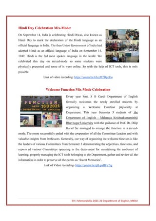 59 | Memorabilia 2021-22 Department of English, MKBU
Hindi Day Celebration Mix-Mode:
On September 14, India is celebrating Hindi Diwas, also known as
Hindi Day to mark the declaration of the Hindi language as an
official language in India. The then Union Government of India had
adopted Hindi as an official language of India on September 14,
1949. Hindi is the 3rd most spoken language in the world. We
celebrated this day on mixed-mode so some students were
physically presented and some of is were online. So with the help of ICT tools, this is only
possible.
Link of video recording: https://youtu.be/6JzzM7BpzUo
Welcome Function Mix Mode Celebration
Every year Smt. S B Gardi Department of English
formally welcomes the newly enrolled students by
organizing a Welcome Function physically at
Department. This year Semester 3 students of the
Department of English - Maharaja Krishnakumarsinhji
Bhavnagar University with the guidance of Prof. Dr. Dilip
Barad Sir managed to arrange the function in a mixed-
mode. The event successfully ended with the cooperation of all the Committee Leaders and with
valuable insights from Professors. Generally, our way of organizing the welcome function is like
the leaders of various Committees from Semester 3 demonstrating the objectives, functions, and
reports of various Committees operating in the department for maintaining the ambiance of
learning, properly managing the ICT tools belonging to the Department, gather and review all the
information in order to preserve all the events as ‘Sweet Memories’.
Link of Video recording- https://youtu.be/qH-paHFc7rg
 