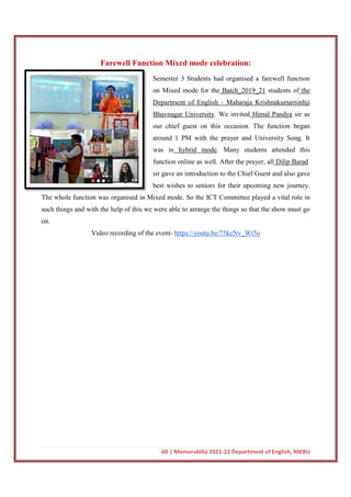 Farewell Function Mixed mode celebration:
The whole function was organised in Mixed mode. So the ICT Committee played a vital role in
such things and with the help of this we were able to arrange the things so that the sh
on.
Video recording of the event
60 | Memorabilia 2021-22 Department of English, MKBU
Farewell Function Mixed mode celebration:
Semester 3 Students had organised a farewell function
on Mixed mode for the Batch_2019_21
Department of English - Maharaja Krishnakumarsinhji
Bhavnagar University. We invited
our chief guest on this occasion. The function began
around 1 PM with the prayer and University Song. It
was in hybrid mode. Many students attended this
function online as well. After the prayer, all
sir gave an introduction to the Chie
best wishes to seniors for their upcoming new journey.
The whole function was organised in Mixed mode. So the ICT Committee played a vital role in
such things and with the help of this we were able to arrange the things so that the sh
Video recording of the event- https://youtu.be/75kcNv_Wt5o
22 Department of English, MKBU
Farewell Function Mixed mode celebration:
organised a farewell function
Batch_2019_21 students of the
Maharaja Krishnakumarsinhji
. We invited Himal Pandya sir as
our chief guest on this occasion. The function began
around 1 PM with the prayer and University Song. It
. Many students attended this
function online as well. After the prayer, all Dilip Barad
sir gave an introduction to the Chief Guest and also gave
best wishes to seniors for their upcoming new journey.
The whole function was organised in Mixed mode. So the ICT Committee played a vital role in
such things and with the help of this we were able to arrange the things so that the show must go
https://youtu.be/75kcNv_Wt5o
 