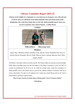 61 | Memorabilia 2021-22 Department of English, MKBU
Library Committee Report 2021-22
A library in the middle of a community is a cross between an emergency exit, a life-raft and
a festival. They are cathedrals of the mind; hospitals of the soul; theme parks of the
imagination. On a cold rainy island, they are the only sheltered public spaces where you
are not a consumer, but a citizen instead. —Caitlin Moran
Leaders
Nidhi Jethava Bhavyang Asari
Members
Anjali, Daya , Bhumika, Kishan, Chandani, Latta, Jignesh , Niyati, Nanditaba, Pina, Divya S,
Emisha, Dhvani, Himanshi, Divya P, Nidhi, Dhruvta, Janavi, Aamena, Bhavana, Jheel, Nilay,
Sangita, Hinaba
The library is the place where you find yourself. The library helps you increase your knowledge.
Nidhi Jethava and Bhavyang Asari are the leaders of the library committee. In the year 2021-22
corona was problematic for all of us so we could not arrange many events but as leaders, we
made possible visits to the library and as a part of the syllabus students of semester four has to
write a dissertation. For that we all students were visited our central library and we all went to
book Pratha to purchase Gujarati books.
There is more treasure in books than in all the pirate’s loot on Treasure Island.”
– Walt Disney
 