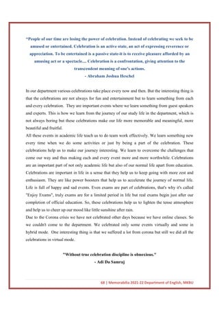 68 | Memorabilia 2021-22 Department of English, MKBU
“People of our time are losing the power of celebration. Instead of celebrating we seek to be
amused or entertained. Celebration is an active state, an act of expressing reverence or
appreciation. To be entertained is a passive state-it is to receive pleasure afforded by an
amusing act or a spectacle.... Celebration is a confrontation, giving attention to the
transcendent meaning of one's actions.
- Abraham Joshua Heschel
In our department various celebrations take place every now and then. But the interesting thing is
that the celebrations are not always for fun and entertainment but to learn something from each
and every celebration. They are important events where we learn something from guest speakers
and experts. This is how we learn from the journey of our study life in the department, which is
not always boring but these celebrations make our life more memorable and meaningful, more
beautiful and fruitful.
All these events in academic life teach us to do team work effectively. We learn something new
every time when we do some activities or just by being a part of the celebration. These
celebrations help us to make our journey interesting. We learn to overcome the challenges that
come our way and thus making each and every event more and more worthwhile. Celebrations
are an important part of not only academic life but also of our normal life apart from education.
Celebrations are important in life in a sense that they help us to keep going with more zest and
enthusiasm. They are like power boosters that help us to accelerate the journey of normal life.
Life is full of happy and sad events. Even exams are part of celebrations, that's why it's called
"Enjoy Exams", truly exams are for a limited period in life but real exams begin just after our
completion of official education. So, these celebrations help us to lighten the tense atmosphere
and help us to cheer up our mood like little sunshine after rain.
Due to the Corona crisis we have not celebrated other days because we have online classes. So
we couldn't come to the department. We celebrated only some events virtually and some in
hybrid mode. One interesting thing is that we suffered a lot from corona but still we did all the
celebrations in virtual mode.
"Without true celebration discipline is obnoxious."
- Adi Da Samraj
 