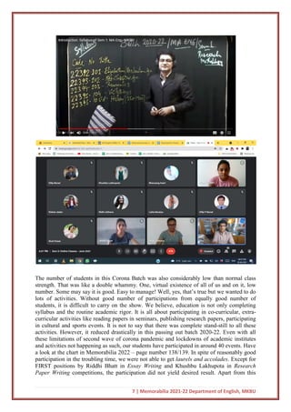 7 | Memorabilia 2021-22 Department of English, MKBU
The number of students in this Corona Batch was also considerably low than normal class
strength. That was like a double whammy. One, virtual existence of all of us and on it, low
number. Some may say it is good. Easy to manage! Well, yes, that’s true but we wanted to do
lots of activities. Without good number of participations from equally good number of
students, it is difficult to carry on the show. We believe, education is not only completing
syllabus and the routine academic rigor. It is all about participating in co-curricular, extra-
curricular activities like reading papers in seminars, publishing research papers, participating
in cultural and sports events. It is not to say that there was complete stand-still to all these
activities. However, it reduced drastically in this passing out batch 2020-22. Even with all
these limitations of second wave of corona pandemic and lockdowns of academic institutes
and activities not happening as such, our students have participated in around 40 events. Have
a look at the chart in Memorabilia 2022 – page number 138/139. In spite of reasonably good
participation in the troubling time, we were not able to get laurels and accolades. Except for
FIRST positions by Riddhi Bhatt in Essay Writing and Khushbu Lakhupota in Research
Paper Writing competitions, the participation did not yield desired result. Apart from this
 