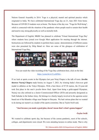 78 | Memorabilia 2021-22 Department of English, MKBU
Nations General Assembly in 2014. Yoga is a physical, mental and spiritual practice which
originated in India. We have celebrated International Yoga day on 21, June 2021 from home.
Because of COVID 19 students were at home. The theme of the day was "Yoga for Well-being",
which is connected with the situation of the pandemic where people need to sustain their health
and need to stay strong physically as well as mentally both.
The Department of English, MKBU has planned to celebrate 'Virtual International Yoga Day'
where students have joined over Google Meet application for meeting through the internet.
Instructions are followed by students to perform basic asanas demonstrations of different asanas
were also presented by Dilip Barad sir. Here are some of the glimpses of celebration of
International Yoga Day,
You can watch the video recording of the Yoga Day celebration here, click on the link:
https://youtu.be/w15-czbFhlw .
If we look at sports events in the Olympics last year Niraj Chopra is the talk of town. Javelin
thrower Neeraj Chopra made history on August 7, 2021, by winning India’s first-ever gold
medal in athletics at the Tokyo Olympics. With a best throw of 87.58 metres, the 23-year-old
took first place in the men’s javelin throw final. Apart from being a gold-capped Olympian,
Neeraj was also enlisted as a Junior Commissioned Officer (JCO) and presently designated as
Naib Subedar in the Indian Army. He belongs to a family largely involved in the agrarian sector
based out of the Khandra village near Panipat in Haryana. We had various plans that we wanted
to do during our master's as a leader of the sports committee. But as Taylor Swift said,
"Just because you made a good plan, doesn't mean that's what's gonna happen"
-Taylor Swift
We wanted to celebrate sports day, but because of the corona pandemic, most of the schools,
colleges, and departments were closed. We were attending lectures in online mode. That is why
 