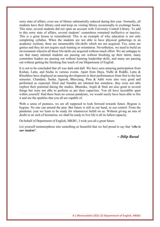 8 | Memorabilia 2021-22 Department of English, MKBU
sorry state of affairs, even use of library substantially reduced during this year. Normally, all
students have their library card and keep on visiting library occasionally to exchange books.
This time, several students did not open an account with University Central Library. To add
to this sorry state of affairs, several students’ committees remained ineffective or inactive.
This is a great lesson to remembered. This is an example of why education is not only
completing syllabus. When the students are not able to have physical gatherings in an
academic institute, there are innumerable life-skills which are not acquired. Yes, some are
genius and they do not require such training or orientation. Nevertheless, we need to build an
environment wherein all these life-skills are acquired without much effort. We are unhappy to
see that many talented students are passing out without brushing up their talent, many
committee leaders are passing out without learning leadership skills, and many are passing
out without getting the finishing fine touch of our Department of English.
It is not to be concluded that all was dark and dull. We have seen amazing participation from
Kishan, Latta, and Sneha in various events. Apart from Daya, Nidhi & Riddhi, Latta &
Khushboo have displayed an amazing development in their performances from first to the last
semester. Chandani, Sneha, Jignesh, Bhavyang, Pina & Aditi were also very good and
performed as expected. Hiral and Nandita are talented but somehow, they were not able
explore their potential during the studies. Bhumika, Anjali & Stuti are also good in several
things but were not able to perform as per their capacities. You all have incredible spart
within yourself. Had there been no corona pandemic, we would surely have been able to fire
it and see the sparkles that you all are capable of.
With a sense of pastness, we are all supposed to look forward towards future. Bygone is
bygone. No one can amend the past. But future is still in our hand, in our control. From the
pandemic year we learn to be ready for whatsoever befall on us. Without giving an iota of
doubt or an inch of hesitation, we shall be ready to live life it all its fullest capacity.
On behalf of Department of English, MKBU, I wish you all a great future.
Let yourself metamorphose into something so beautiful that we feel proud to say that ‘s/he is
our student’.
~ Dilip Barad
 