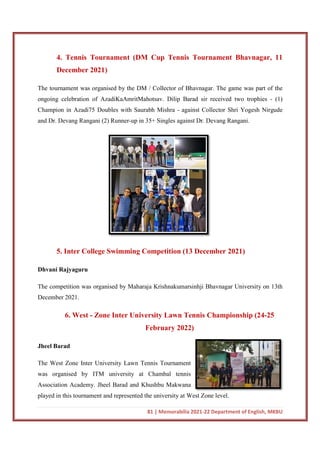 4. Tennis Tournament (DM Cup Tennis Tournament Bhavnagar, 11
December 2021)
The tournament was organised by the DM / Collector of Bhavnagar. The game was part of the
ongoing celebration of AzadiKaAmritMahotsav. Dilip Barad sir received two trophies
Champion in Azadi75 Doubles with Saurabh Mishra
and Dr. Devang Rangani (2) Runner
5. Inter College Sw
Dhvani Rajyaguru
The competition was organised by Maharaja Krishnakumarsinhji Bhavnagar University on 13th
December 2021.
6. West - Zone Inter University Lawn Tennis Championship
Jheel Barad
The West Zone Inter University Lawn Tennis Tournament
was organised by ITM university at Chambal tennis
Association Academy. Jheel Barad and Khushbu Makwana
played in this tournament and represented the university at West Zone level.
81 | Memorabilia 2021-22 Department of English, MKBU
4. Tennis Tournament (DM Cup Tennis Tournament Bhavnagar, 11
The tournament was organised by the DM / Collector of Bhavnagar. The game was part of the
AzadiKaAmritMahotsav. Dilip Barad sir received two trophies
Champion in Azadi75 Doubles with Saurabh Mishra - against Collector Shri Yogesh Nirgude
and Dr. Devang Rangani (2) Runner-up in 35+ Singles against Dr. Devang Rangani.
5. Inter College Swimming Competition (13 December 2021)
The competition was organised by Maharaja Krishnakumarsinhji Bhavnagar University on 13th
Zone Inter University Lawn Tennis Championship
February 2022)
e West Zone Inter University Lawn Tennis Tournament
was organised by ITM university at Chambal tennis
Association Academy. Jheel Barad and Khushbu Makwana
played in this tournament and represented the university at West Zone level.
22 Department of English, MKBU
4. Tennis Tournament (DM Cup Tennis Tournament Bhavnagar, 11
The tournament was organised by the DM / Collector of Bhavnagar. The game was part of the
AzadiKaAmritMahotsav. Dilip Barad sir received two trophies - (1)
against Collector Shri Yogesh Nirgude
up in 35+ Singles against Dr. Devang Rangani.
imming Competition (13 December 2021)
The competition was organised by Maharaja Krishnakumarsinhji Bhavnagar University on 13th
Zone Inter University Lawn Tennis Championship (24-25
played in this tournament and represented the university at West Zone level.
 