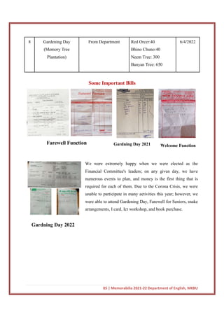 85 | Memorabilia 2021-22 Department of English, MKBU
8 Gardening Day
(Memory Tree
Plantation)
From Department Red Orcer:40
Bhino Chuno:40
Neem Tree: 300
Banyan Tree: 650
6/4/2022
Some Important Bills
We were extremely happy when we were elected as the
Financial Committee's leaders; on any given day, we have
numerous events to plan, and money is the first thing that is
required for each of them. Due to the Corona Crisis, we were
unable to participate in many activities this year; however, we
were able to attend Gardening Day, Farewell for Seniors, snake
arrangements, I card, Ict workshop, and book purchase.
Gardning Day 2022
Farewell Function Gardning Day 2021 Welcome Function
 