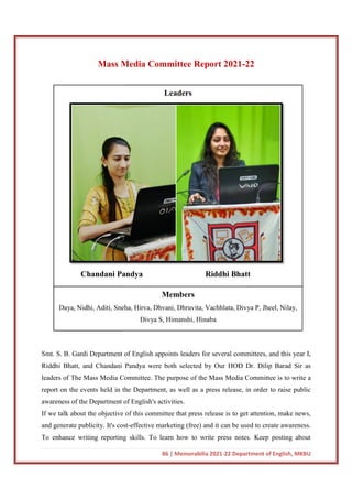 Mass Media Committee Report 2021
Chandani Pandya
Daya, Nidhi, Aditi, Sneha, Hirva, Dhvani, Dhruvita, Vachhlata
Smt. S. B. Gardi Department of English appoints leaders for several committees, and this year I,
Riddhi Bhatt, and Chandani Pandya were both selected by Our HOD Dr. Dilip Barad Sir as
leaders of The Mass Media Comm
report on the events held in the Department, as well as a press release, in order to raise public
awareness of the Department of English's activities.
If we talk about the objective of this commi
and generate publicity. It's cost
To enhance writing reporting skills. To learn how to write press notes. Keep posting about
86 | Memorabilia 2021-22 Department of English, MKBU
Media Committee Report 2021-22
Leaders
Chandani Pandya Riddhi Bhatt
Members
Daya, Nidhi, Aditi, Sneha, Hirva, Dhvani, Dhruvita, Vachhlata, Divya P,
Divya S, Himanshi, Hinaba
Smt. S. B. Gardi Department of English appoints leaders for several committees, and this year I,
Riddhi Bhatt, and Chandani Pandya were both selected by Our HOD Dr. Dilip Barad Sir as
leaders of The Mass Media Committee. The purpose of the Mass Media Committee is to write a
report on the events held in the Department, as well as a press release, in order to raise public
awareness of the Department of English's activities.
If we talk about the objective of this committee that press release is to get attention, make news,
and generate publicity. It's cost-effective marketing (free) and it can be used to create awareness.
To enhance writing reporting skills. To learn how to write press notes. Keep posting about
22 Department of English, MKBU
22
Riddhi Bhatt
, Divya P, Jheel, Nilay,
Smt. S. B. Gardi Department of English appoints leaders for several committees, and this year I,
Riddhi Bhatt, and Chandani Pandya were both selected by Our HOD Dr. Dilip Barad Sir as
ittee. The purpose of the Mass Media Committee is to write a
report on the events held in the Department, as well as a press release, in order to raise public
ttee that press release is to get attention, make news,
effective marketing (free) and it can be used to create awareness.
To enhance writing reporting skills. To learn how to write press notes. Keep posting about
 