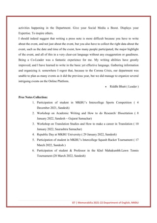 87 | Memorabilia 2021-22 Department of English, MKBU
activities happening in the Department. Give your Social Media a Boost. Displays your
Expertise. To inspire others.
I should indeed suggest that writing a press note is more difficult because you have to write
about the event, and not just about the event, but you also have to collect the right data about the
event, such as the date and time of the event, how many people participated, the major highlight
of the event, and all of this in a very clear-cut language without any exaggeration or gaudiness.
Being a Co-Leader was a fantastic experience for me. My writing abilities have greatly
improved, and I have learned to write in the basic yet effective language. Gathering information
and organizing it. somewhere I regret that, because to the Corona Crisis, our department was
unable to plan as many events as it did the previous year, but we did manage to organize several
intriguing events on the Online Platform.
 Riddhi Bhatt ( Leader )
Pree Notes Collection:
1. Participation of student in MKBU’s Intercollege Sports Competition ( 4
December 2021, Sandesh)
2. Workshop on Academic Writing and How to do Research/ Dissertation ( 8
January 2022, Sandesh ~ Gujarat Samachar)
3. Workshop on Translation Studies and How to make a career in Translation ( 10
January 2022, Saurashtra Samachar)
4. Republic Day at MKBU University ( 29 January 2022, Sandesh)
5. Participation of student in MKBU’s Intercollege Squash Racket Tournament ( 17
March 2022, Sandesh )
6. Participation of student & Professor in the Khel Mahakumbh:Lawn Tennis
Tournament (28 March 2022, Sandesh)
 