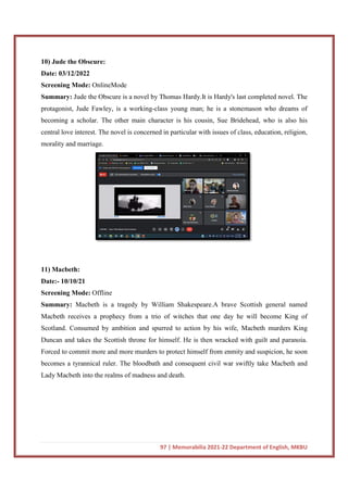 10) Jude the Obscure:
Date: 03/12/2022
Screening Mode: OnlineMode
Summary: Jude the Obscure is a novel by Thoma
protagonist, Jude Fawley, is a working
becoming a scholar. The other main character is his cousin, Sue Bridehead, who is also his
central love interest. The novel is concerned in particular with issues of class, education, religion,
morality and marriage.
11) Macbeth:
Date:- 10/10/21
Screening Mode: Offline
Summary: Macbeth is a tragedy by William Shakespeare.A brave Scottish general named
Macbeth receives a prophecy from a trio of witches that one day he will become King of
Scotland. Consumed by ambition and spurred to action by his wife, Macbeth murders King
Duncan and takes the Scottish throne for himself. He is then wracked with guilt and paranoia.
Forced to commit more and more murders to protect himself from enmity and suspicion, he soon
becomes a tyrannical ruler. The bloodbath and consequent civil war swiftly take Macbeth and
Lady Macbeth into the realms of madness and death.
97 | Memorabilia 2021-22 Department of English, MKBU
OnlineMode
Jude the Obscure is a novel by Thomas Hardy.It is Hardy's last completed novel. The
protagonist, Jude Fawley, is a working-class young man; he is a stonemason who dreams of
becoming a scholar. The other main character is his cousin, Sue Bridehead, who is also his
ovel is concerned in particular with issues of class, education, religion,
Macbeth is a tragedy by William Shakespeare.A brave Scottish general named
prophecy from a trio of witches that one day he will become King of
Scotland. Consumed by ambition and spurred to action by his wife, Macbeth murders King
Duncan and takes the Scottish throne for himself. He is then wracked with guilt and paranoia.
to commit more and more murders to protect himself from enmity and suspicion, he soon
becomes a tyrannical ruler. The bloodbath and consequent civil war swiftly take Macbeth and
Lady Macbeth into the realms of madness and death.
22 Department of English, MKBU
s Hardy.It is Hardy's last completed novel. The
class young man; he is a stonemason who dreams of
becoming a scholar. The other main character is his cousin, Sue Bridehead, who is also his
ovel is concerned in particular with issues of class, education, religion,
Macbeth is a tragedy by William Shakespeare.A brave Scottish general named
prophecy from a trio of witches that one day he will become King of
Scotland. Consumed by ambition and spurred to action by his wife, Macbeth murders King
Duncan and takes the Scottish throne for himself. He is then wracked with guilt and paranoia.
to commit more and more murders to protect himself from enmity and suspicion, he soon
becomes a tyrannical ruler. The bloodbath and consequent civil war swiftly take Macbeth and
 