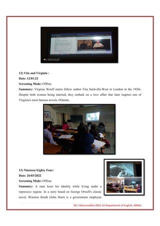 12) Vita and Virginia :
Date: 12/01/22
Screening Mode: Offline
Summary: Virginia Woolf meets fellow author Vita Sackville
Despite both women being married, they embark on a love affair that later inspires one of
Virginia's most famous novels, Orlando.
13) Nineteen Eighty Four:
Date: 26/03/2022
Screening Mode: Offline
Summary: A man loses his identity while living under a
repressive regime. In a story based on George Orwell's classic
novel, Winston Smith (John Hurt) is a government employee
98 | Memorabilia 2021-22 Department of English, MKBU
Virginia Woolf meets fellow author Vita Sackville-West in London in the 1920s.
Despite both women being married, they embark on a love affair that later inspires one of
novels, Orlando.
A man loses his identity while living under a
repressive regime. In a story based on George Orwell's classic
novel, Winston Smith (John Hurt) is a government employee
22 Department of English, MKBU
West in London in the 1920s.
Despite both women being married, they embark on a love affair that later inspires one of
 