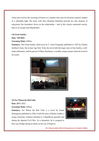 whose job involves the rewriting of history in a manner that casts his fictional country'
in a charitable light. His trysts with Julia (Suzanna Hamilton) provide his only measure of
enjoyment, but lawmakers frown on the relationship
there is no escape from Big Brother.
14) Great Gatsby:
Date: 7/03/2022
Screening Mode: Offline
Summary: The Great Gatsby, third novel by F. Scott Fitzgerald, published in 1925 by Charles
Scribner's Sons. Set in Jazz Age New York, the novel tells the tragic story of Jay Gatsby, a self
made millionaire, and his pursu
his youth.
15) For Whom the Bell Tolls:
Date: 25/01/2022
Screening Mode: Offline
Summary: For Whom the Bell Tolls is a novel by Ernest
Hemingway published in 1940. It tells the story of
young American volunteer attached to a Republican guerrilla unit
during the Spanish Civil War. As a dynamiter, he is assigned to
blow up a bridge during an attack on the city of Segovia.
99 | Memorabilia 2021-22 Department of English, MKBU
whose job involves the rewriting of history in a manner that casts his fictional country'
in a charitable light. His trysts with Julia (Suzanna Hamilton) provide his only measure of
enjoyment, but lawmakers frown on the relationship -- and in this closely monitored society,
there is no escape from Big Brother.
The Great Gatsby, third novel by F. Scott Fitzgerald, published in 1925 by Charles
Scribner's Sons. Set in Jazz Age New York, the novel tells the tragic story of Jay Gatsby, a self
made millionaire, and his pursuit of Daisy Buchanan, a wealthy young woman whom he loved in
Tolls:
For Whom the Bell Tolls is a novel by Ernest
Hemingway published in 1940. It tells the story of Robert Jordan, a
young American volunteer attached to a Republican guerrilla unit
during the Spanish Civil War. As a dynamiter, he is assigned to
blow up a bridge during an attack on the city of Segovia.
22 Department of English, MKBU
whose job involves the rewriting of history in a manner that casts his fictional country's leaders
in a charitable light. His trysts with Julia (Suzanna Hamilton) provide his only measure of
and in this closely monitored society,
The Great Gatsby, third novel by F. Scott Fitzgerald, published in 1925 by Charles
Scribner's Sons. Set in Jazz Age New York, the novel tells the tragic story of Jay Gatsby, a self-
it of Daisy Buchanan, a wealthy young woman whom he loved in
 