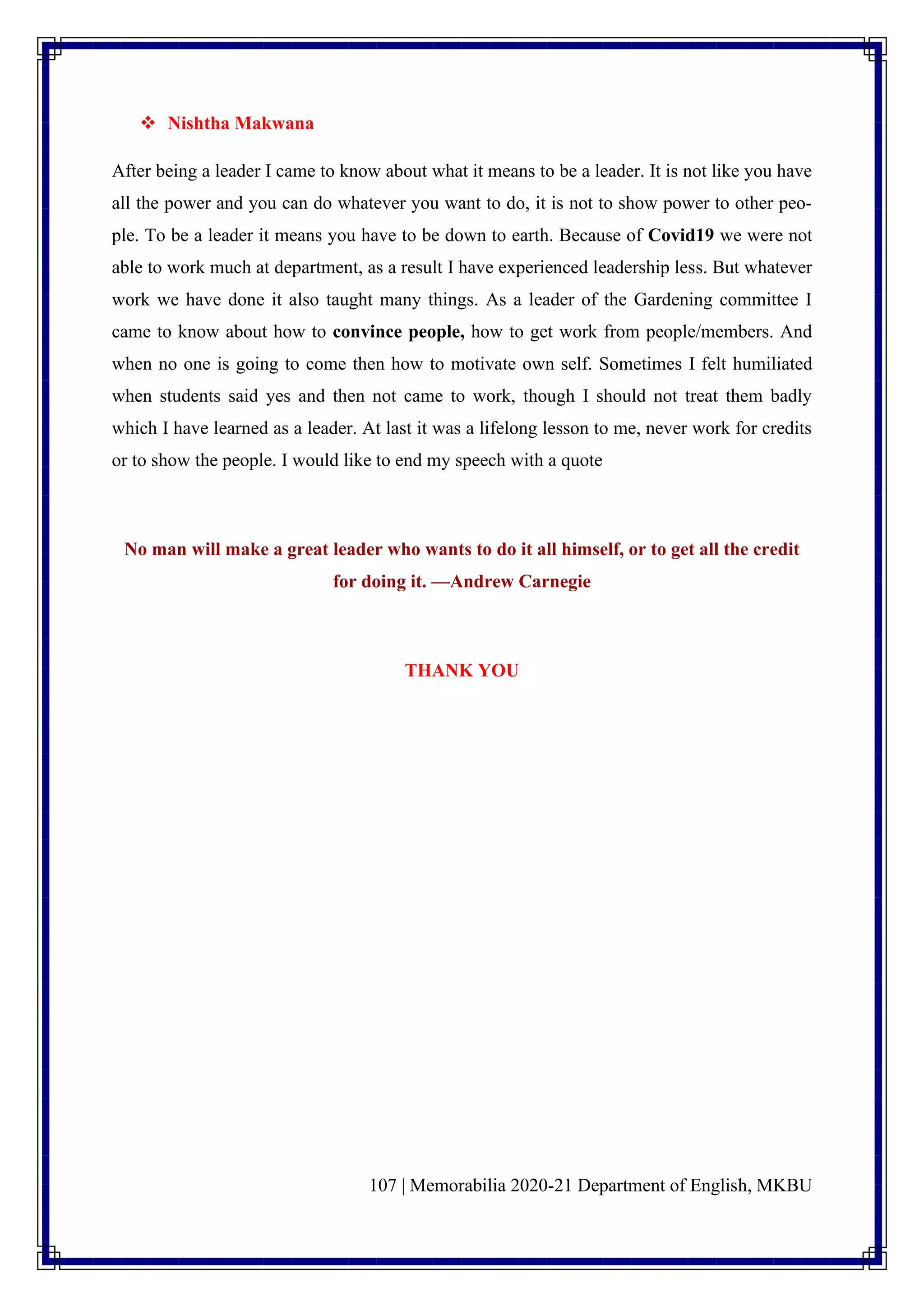 107 | Memorabilia 2020-21 Department of English, MKBU
❖ Nishtha Makwana
After being a leader I came to know about what it means to be a leader. It is not like you have
all the power and you can do whatever you want to do, it is not to show power to other peo-
ple. To be a leader it means you have to be down to earth. Because of Covid19 we were not
able to work much at department, as a result I have experienced leadership less. But whatever
work we have done it also taught many things. As a leader of the Gardening committee I
came to know about how to convince people, how to get work from people/members. And
when no one is going to come then how to motivate own self. Sometimes I felt humiliated
when students said yes and then not came to work, though I should not treat them badly
which I have learned as a leader. At last it was a lifelong lesson to me, never work for credits
or to show the people. I would like to end my speech with a quote
No man will make a great leader who wants to do it all himself, or to get all the credit
for doing it. —Andrew Carnegie
THANK YOU
 
