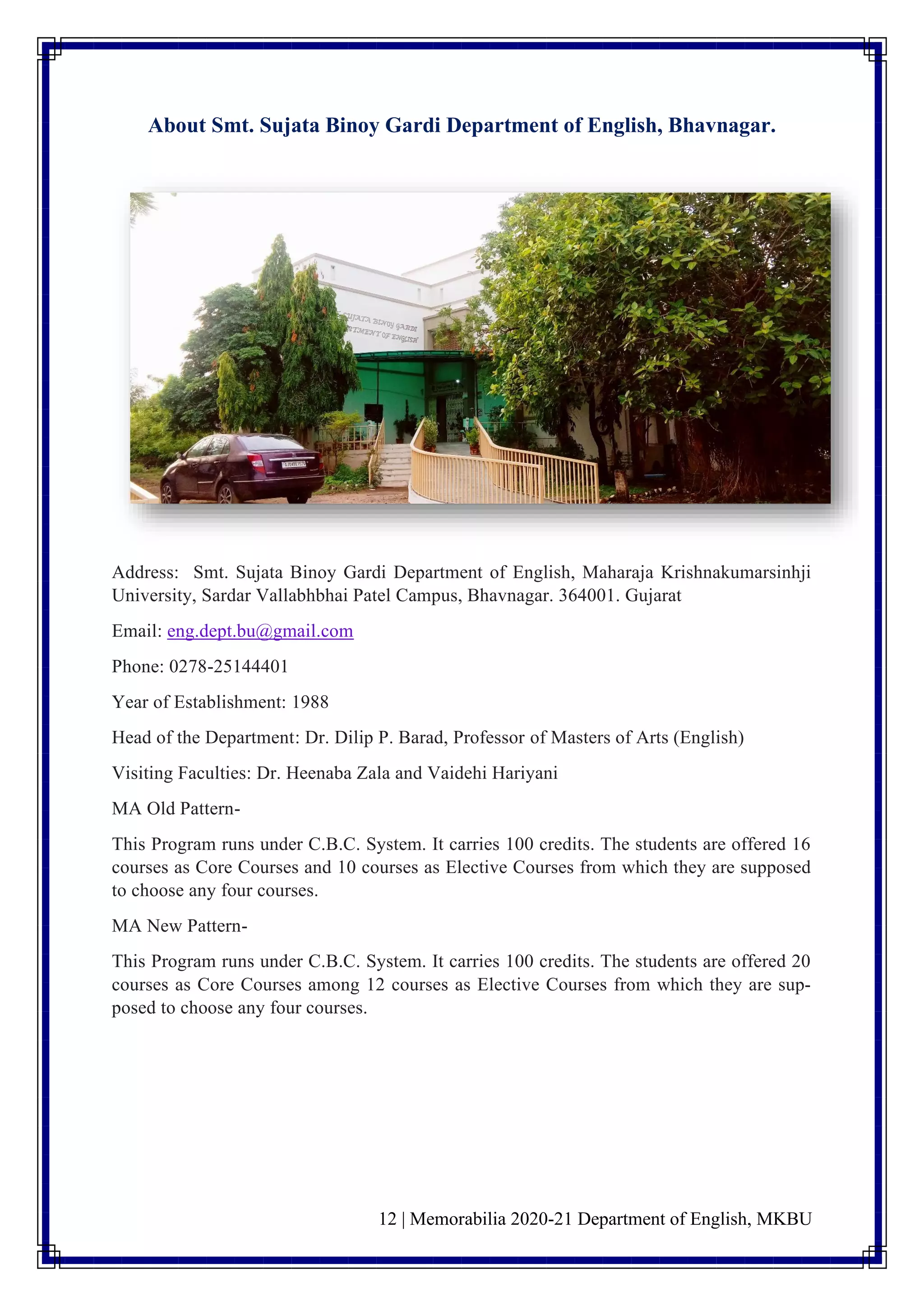 12 | Memorabilia 2020-21 Department of English, MKBU
About Smt. Sujata Binoy Gardi Department of English, Bhavnagar.
Address: Smt. Sujata Binoy Gardi Department of English, Maharaja Krishnakumarsinhji
University, Sardar Vallabhbhai Patel Campus, Bhavnagar. 364001. Gujarat
Email: eng.dept.bu@gmail.com
Phone: 0278-25144401
Year of Establishment: 1988
Head of the Department: Dr. Dilip P. Barad, Professor of Masters of Arts (English)
Visiting Faculties: Dr. Heenaba Zala and Vaidehi Hariyani
MA Old Pattern-
This Program runs under C.B.C. System. It carries 100 credits. The students are offered 16
courses as Core Courses and 10 courses as Elective Courses from which they are supposed
to choose any four courses.
MA New Pattern-
This Program runs under C.B.C. System. It carries 100 credits. The students are offered 20
courses as Core Courses among 12 courses as Elective Courses from which they are sup-
posed to choose any four courses.
 