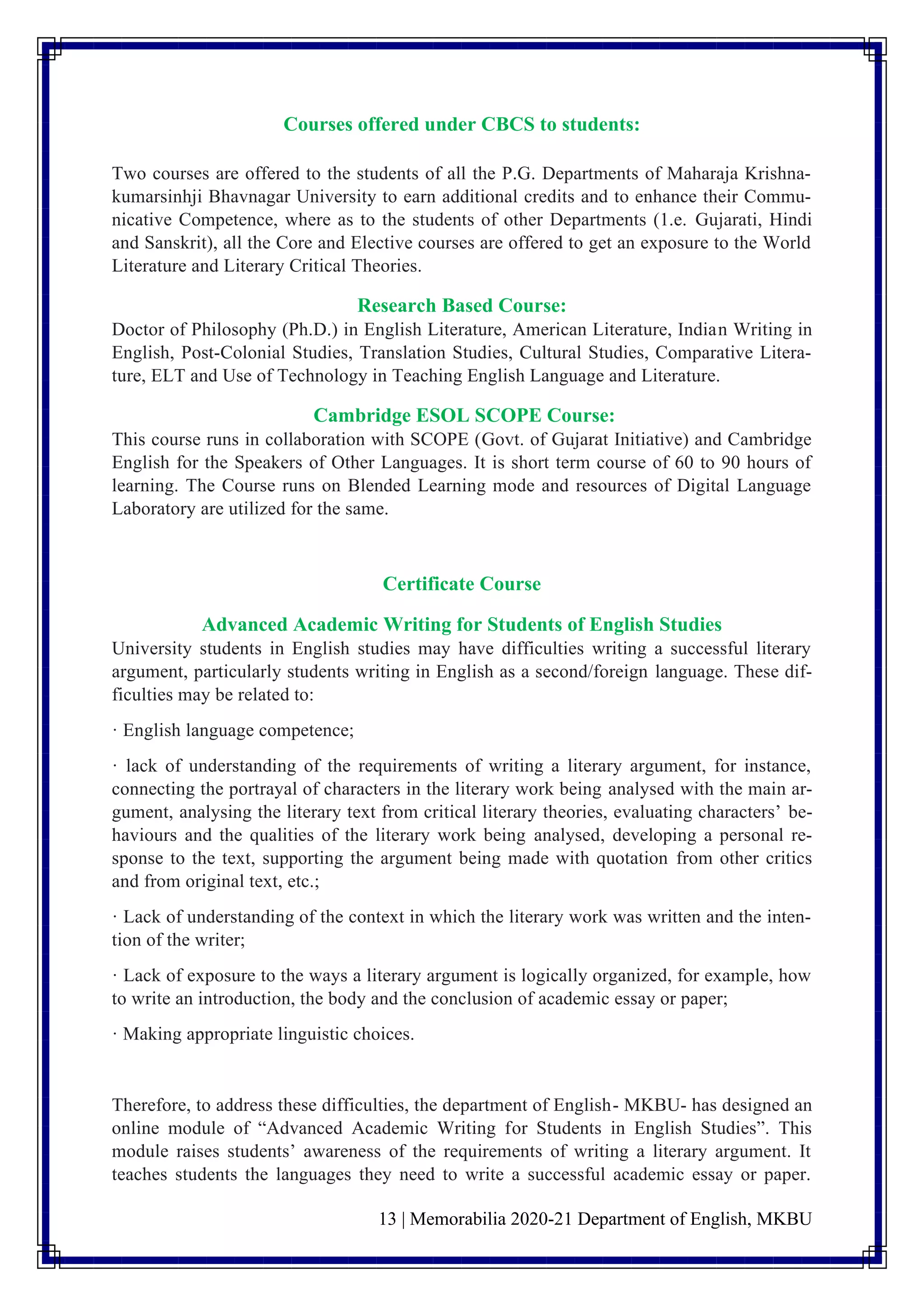 13 | Memorabilia 2020-21 Department of English, MKBU
Courses offered under CBCS to students:
Two courses are offered to the students of all the P.G. Departments of Maharaja Krishna-
kumarsinhji Bhavnagar University to earn additional credits and to enhance their Commu-
nicative Competence, where as to the students of other Departments (1.e. Gujarati, Hindi
and Sanskrit), all the Core and Elective courses are offered to get an exposure to the World
Literature and Literary Critical Theories.
Research Based Course:
Doctor of Philosophy (Ph.D.) in English Literature, American Literature, Indian Writing in
English, Post-Colonial Studies, Translation Studies, Cultural Studies, Comparative Litera-
ture, ELT and Use of Technology in Teaching English Language and Literature.
Cambridge ESOL SCOPE Course:
This course runs in collaboration with SCOPE (Govt. of Gujarat Initiative) and Cambridge
English for the Speakers of Other Languages. It is short term course of 60 to 90 hours of
learning. The Course runs on Blended Learning mode and resources of Digital Language
Laboratory are utilized for the same.
Certificate Course
Advanced Academic Writing for Students of English Studies
University students in English studies may have difficulties writing a successful literary
argument, particularly students writing in English as a second/foreign language. These dif-
ficulties may be related to:
· English language competence;
· lack of understanding of the requirements of writing a literary argument, for instance,
connecting the portrayal of characters in the literary work being analysed with the main ar-
gument, analysing the literary text from critical literary theories, evaluating characters’ be-
haviours and the qualities of the literary work being analysed, developing a personal re-
sponse to the text, supporting the argument being made with quotation from other critics
and from original text, etc.;
· Lack of understanding of the context in which the literary work was written and the inten-
tion of the writer;
· Lack of exposure to the ways a literary argument is logically organized, for example, how
to write an introduction, the body and the conclusion of academic essay or paper;
· Making appropriate linguistic choices.
Therefore, to address these difficulties, the department of English- MKBU- has designed an
online module of “Advanced Academic Writing for Students in English Studies”. This
module raises students’ awareness of the requirements of writing a literary argument. It
teaches students the languages they need to write a successful academic essay or paper.
 