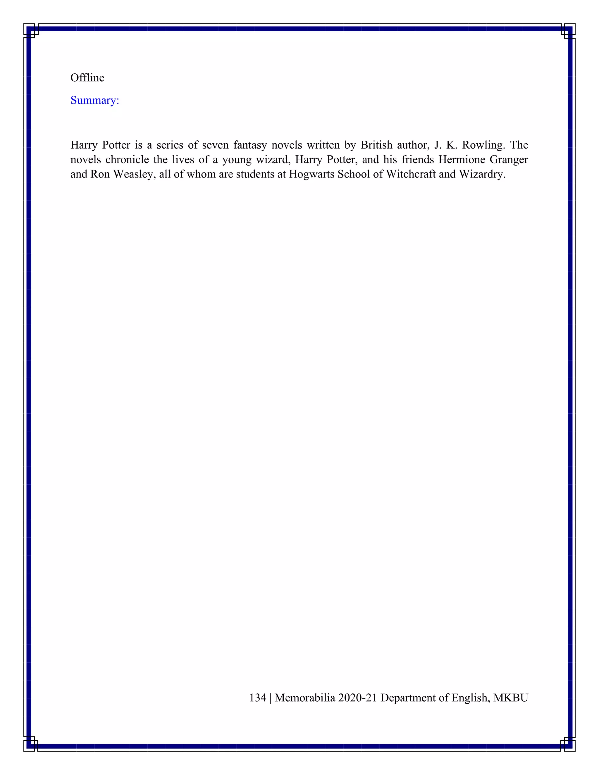 134 | Memorabilia 2020-21 Department of English, MKBU
Offline
Summary:
Harry Potter is a series of seven fantasy novels written by British author, J. K. Rowling. The
novels chronicle the lives of a young wizard, Harry Potter, and his friends Hermione Granger
and Ron Weasley, all of whom are students at Hogwarts School of Witchcraft and Wizardry.
 