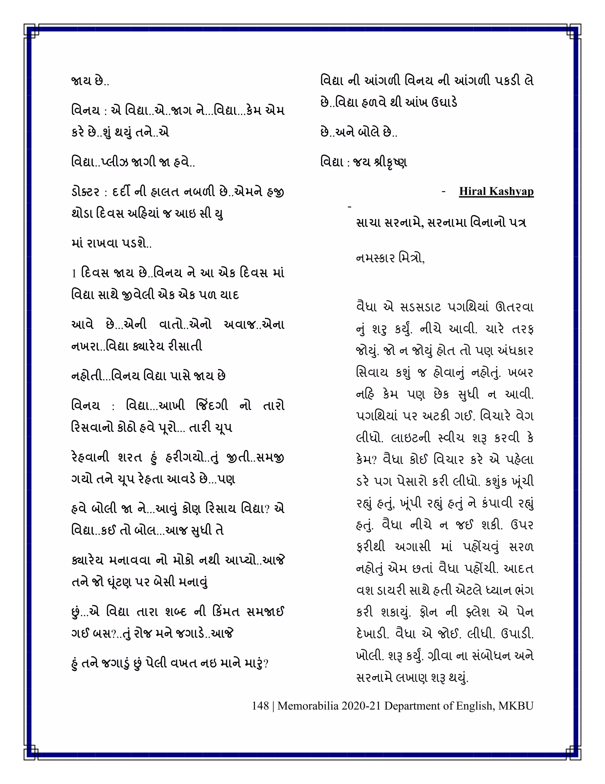 148 | Memorabilia 2020-21 Department of English, MKBU
જાય છે..
વવનય : એ વવદ્યા..એ..જાગ ને...વવદ્યા...કેમ એમ
કરે છે..શુું થયુું તને..એ
વવદ્યા..પ્લીઝ જાગી જા હવે..
ડ્ોક્ટર : દદી ની હાલત નબળી છે..એમને હજી
થોડ્ા ડદવસ અડહયાું જ આઇ સી યુ
માું રાખવા પડ્શે..
1 ડદવસ જાય છે..વવનય ને આ એક ડદવસ માું
વવદ્યા સાથે જીવેલી એક એક પળ યાદ
આવે છે...એની વાતો..એનો અવાજ..એના
નખરા..વવદ્યા ક્યારેય રીસાતી
નહોતી...વવનય વવદ્યા પાસે જાય છે
વવનય : વવદ્યા...આખી જજિંદગી નો તારો
ડરસવાનો કોઠો હવે પૂરો... તારી ચૂપ
રેહવાની શરત હુું હરીગયો..તુું જીતી..સમજી
ગયો તને ચૂપ રેહતા આવડ્ે છે...પણ
હવે બોલી જા ને...આવુું કોણ ડરસાય વવદ્યા? એ
વવદ્યા..કઈ તો બોલ...આજ સુધી તે
ક્યારેય મનાવવા નો મોકો નથી આપ્યો..આજે
તને જો ઘૂુંટણ પર બેસી મનાવુું
છું...એ વવદ્યા તારા શબ્દ ની ડકિંમત સમજાઈ
ગઈ બસ?..તુું રોજ મને જગાડ્ે..આજે
હુું તને જગાડુું છું પેલી વખત નઇ માને મારુું?
વવદ્યા ની આંગળી વવનય ની આંગળી પકડ્ી લે
છે..વવદ્યા હળવે થી આંખ ઉઘાડ્ે
છે..અને બોલે છે..
વવદ્યા : જય શ્રીકૃષ્ણ
- Hiral Kashyap
-
સાચા સરનામે, સરનામા વવનાનો પત્ર
નમપકાર વમત્રો,
િૈધા એ સડસડાટ પગવથયાાં ઊિરિા
નુાં ર્રુ કયુું. નીચે આિી. ચારે િરફ
જોયુાં. જો ન જોયુાં હોિ િો પણ અંધકાર
વસિાય કશુાં જ હોિાનુાં નહોતુાં. ખબર
નકહ કેમ પણ છેક સુધી ન આિી.
પગવથયાાં પર અટકી ગઈ. વિચારે િેગ
લીધો. લાઇટની પિીચ ર્રૂ કરિી કે
કેમ? િૈધા કોઈ વિચાર કરે એ પહેલા
ડરે પગ પેસારો કરી લીધો. કશુાંક ખૂાંચી
રહ્ુાં હતુાં, ખૂાંપી રહ્ુાં હતુાં ને કાંપાિી રહ્ુાં
હતુાં. િૈધા નીચે ન જઈ ર્કી. ઉપર
ફરીથી અગાસી માાં પહોંચવુાં સરળ
નહોતુાં એમ છિાાં િૈધા પહોંચી. આદિ
િર્ ડાયરી સાથે હિી એટલે ધ્યાન ભાંગ
કરી ર્કાયુાં. ફોન ની ફ્લેર્ એ પેન
દેખાડી. િૈધા એ જોઈ. લીધી. ઉપાડી.
ખોલી. ર્રૂ કયુું. ગ્રીિા ના સાંબોધન અને
સરનામે લખાણ ર્રૂ થયુાં.
 