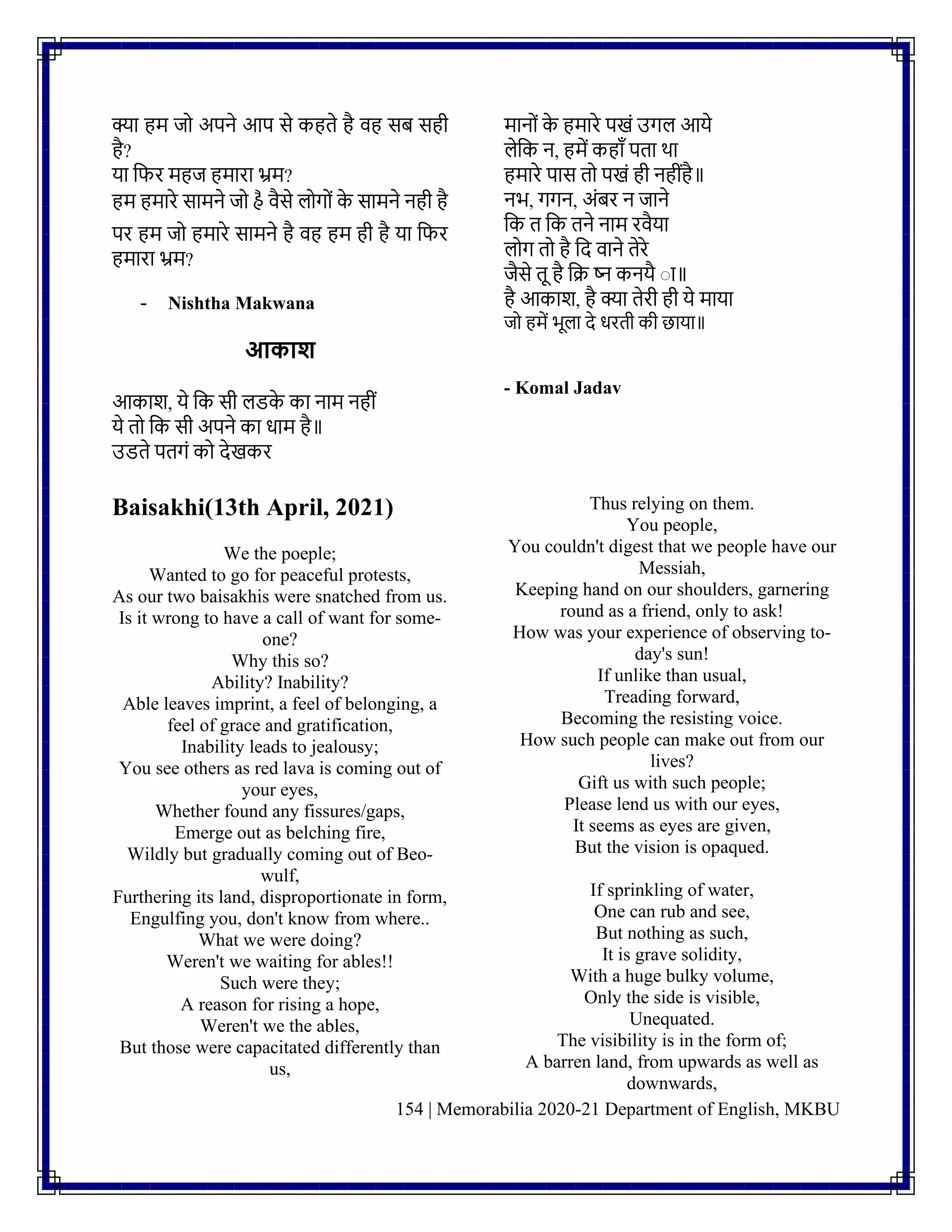 154 | Memorabilia 2020-21 Department of English, MKBU
क्या हम जो अपिे आप से कहते है वह सि सही
है?
या नफर महज हमारा भ्रम?
हम हमारे सामिे जो હૈ वैसे लोगोिं क
े सामिे िही है
पर हम जो हमारे सामिे है वह हम ही है या नफर
हमारा भ्रम?
- Nishtha Makwana
आकाश
आकाश, ये नक सी लडक
े का िाम िहीिं
ये तो नक सी अपिे का धाम है॥
उडते पतगिं को देखकर
मािोिं क
े हमारे पखिं उगल आये
लेनक ि, हमें कहााँ पता था
हमारे पास तो पखिं ही िहीिंहै॥
िभ, गगि, अिंिर ि जािे
नक त नक तिे िाम रवैया
लोग तो है नद वािे तेरे
जैसे तू है नि ष्ि कियै ाा॥
है आकाश, है क्या तेरी ही ये माया
जो हमें भूला दे धरती की छाया॥
- Komal Jadav
Baisakhi(13th April, 2021)
We the poeple;
Wanted to go for peaceful protests,
As our two baisakhis were snatched from us.
Is it wrong to have a call of want for some-
one?
Why this so?
Ability? Inability?
Able leaves imprint, a feel of belonging, a
feel of grace and gratification,
Inability leads to jealousy;
You see others as red lava is coming out of
your eyes,
Whether found any fissures/gaps,
Emerge out as belching fire,
Wildly but gradually coming out of Beo-
wulf,
Furthering its land, disproportionate in form,
Engulfing you, don't know from where..
What we were doing?
Weren't we waiting for ables!!
Such were they;
A reason for rising a hope,
Weren't we the ables,
But those were capacitated differently than
us,
Thus relying on them.
You people,
You couldn't digest that we people have our
Messiah,
Keeping hand on our shoulders, garnering
round as a friend, only to ask!
How was your experience of observing to-
day's sun!
If unlike than usual,
Treading forward,
Becoming the resisting voice.
How such people can make out from our
lives?
Gift us with such people;
Please lend us with our eyes,
It seems as eyes are given,
But the vision is opaqued.
If sprinkling of water,
One can rub and see,
But nothing as such,
It is grave solidity,
With a huge bulky volume,
Only the side is visible,
Unequated.
The visibility is in the form of;
A barren land, from upwards as well as
downwards,
 