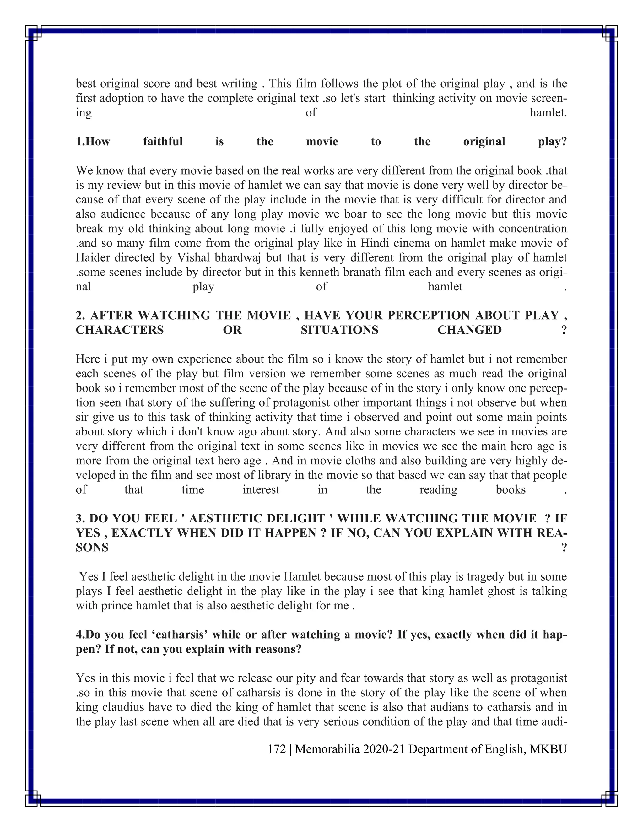 172 | Memorabilia 2020-21 Department of English, MKBU
best original score and best writing . This film follows the plot of the original play , and is the
first adoption to have the complete original text .so let's start thinking activity on movie screen-
ing of hamlet.
1.How faithful is the movie to the original play?
We know that every movie based on the real works are very different from the original book .that
is my review but in this movie of hamlet we can say that movie is done very well by director be-
cause of that every scene of the play include in the movie that is very difficult for director and
also audience because of any long play movie we boar to see the long movie but this movie
break my old thinking about long movie .i fully enjoyed of this long movie with concentration
.and so many film come from the original play like in Hindi cinema on hamlet make movie of
Haider directed by Vishal bhardwaj but that is very different from the original play of hamlet
.some scenes include by director but in this kenneth branath film each and every scenes as origi-
nal play of hamlet .
2. AFTER WATCHING THE MOVIE , HAVE YOUR PERCEPTION ABOUT PLAY ,
CHARACTERS OR SITUATIONS CHANGED ?
Here i put my own experience about the film so i know the story of hamlet but i not remember
each scenes of the play but film version we remember some scenes as much read the original
book so i remember most of the scene of the play because of in the story i only know one percep-
tion seen that story of the suffering of protagonist other important things i not observe but when
sir give us to this task of thinking activity that time i observed and point out some main points
about story which i don't know ago about story. And also some characters we see in movies are
very different from the original text in some scenes like in movies we see the main hero age is
more from the original text hero age . And in movie cloths and also building are very highly de-
veloped in the film and see most of library in the movie so that based we can say that that people
of that time interest in the reading books .
3. DO YOU FEEL ' AESTHETIC DELIGHT ' WHILE WATCHING THE MOVIE ? IF
YES , EXACTLY WHEN DID IT HAPPEN ? IF NO, CAN YOU EXPLAIN WITH REA-
SONS ?
Yes I feel aesthetic delight in the movie Hamlet because most of this play is tragedy but in some
plays I feel aesthetic delight in the play like in the play i see that king hamlet ghost is talking
with prince hamlet that is also aesthetic delight for me .
4.Do you feel ‘catharsis’ while or after watching a movie? If yes, exactly when did it hap-
pen? If not, can you explain with reasons?
Yes in this movie i feel that we release our pity and fear towards that story as well as protagonist
.so in this movie that scene of catharsis is done in the story of the play like the scene of when
king claudius have to died the king of hamlet that scene is also that audians to catharsis and in
the play last scene when all are died that is very serious condition of the play and that time audi-
 