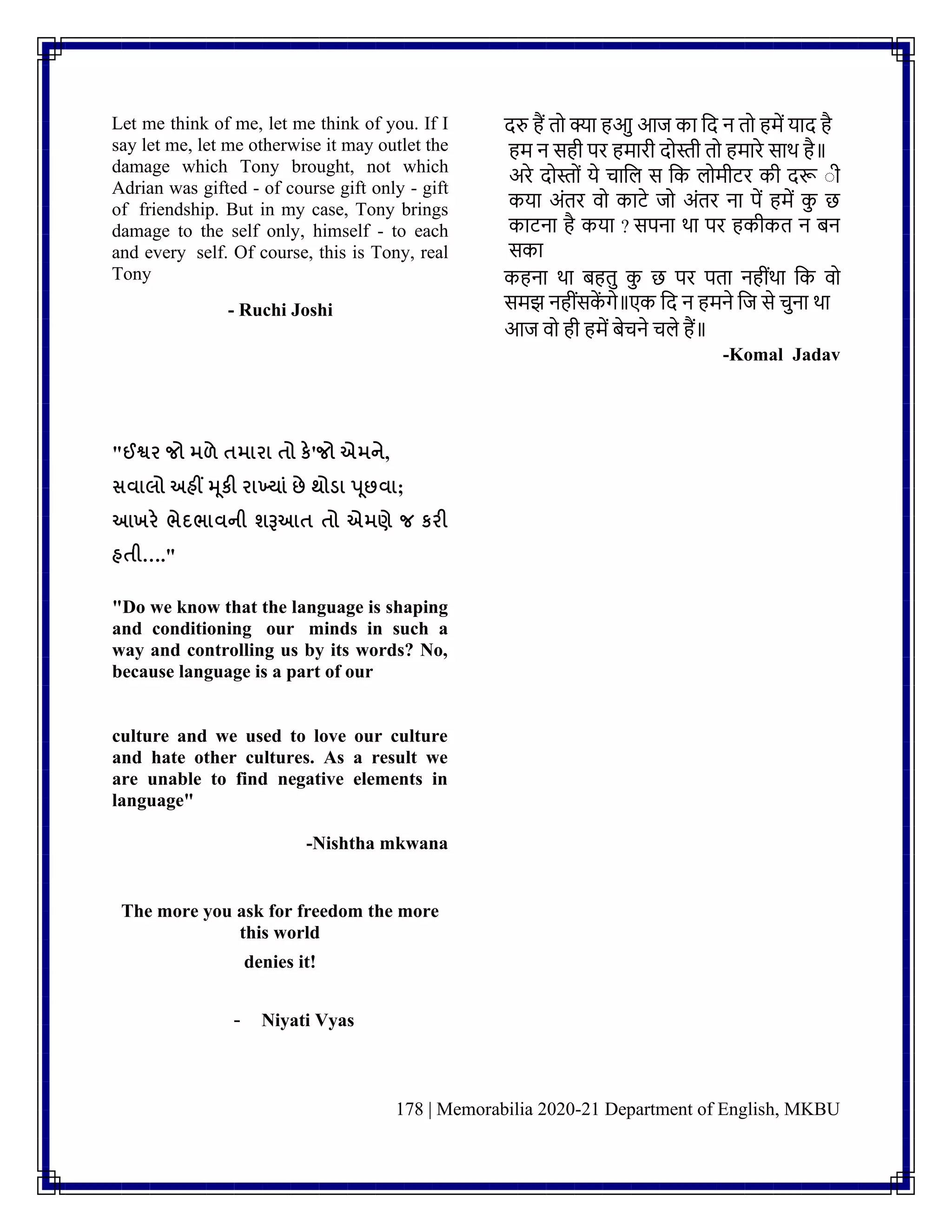 178 | Memorabilia 2020-21 Department of English, MKBU
Let me think of me, let me think of you. If I
say let me, let me otherwise it may outlet the
damage which Tony brought, not which
Adrian was gifted - of course gift only - gift
of friendship. But in my case, Tony brings
damage to the self only, himself - to each
and every self. Of course, this is Tony, real
Tony
- Ruchi Joshi
दरु हैं तो क्या हआु आज का नद ि तो हमें याद है
हम ि सही पर हमारी दोस्ती तो हमारे साथ है॥
अरे दोस्तोिं ये चानल स नक लोमीटर की दरू ाी
कया अिंतर वो काटे जो अिंतर िा पें हमें क
ु छ
काटिा है कया ? सपिा था पर हकीकत ि िि
सका
कहिा था िहतु क
ु छ पर पता िहीिंथा नक वो
समझ िहीिंसक
ें गे॥एक नद ि हमिे नज से चुिा था
आज वो ही हमें िेचिे चले हैं॥
-Komal Jadav
"ઈશ્વર જો મળે તમારા તો કે'જો એમને,
સવાલો અહીં મૂકી રાખયાું છે થોડ્ા પૂછવા;
આખરે ભેદભાવની શરૂઆત તો એમણે જ કરી
હતી…."
"Do we know that the language is shaping
and conditioning our minds in such a
way and controlling us by its words? No,
because language is a part of our
culture and we used to love our culture
and hate other cultures. As a result we
are unable to find negative elements in
language"
-Nishtha mkwana
The more you ask for freedom the more
this world
denies it!
- Niyati Vyas
 