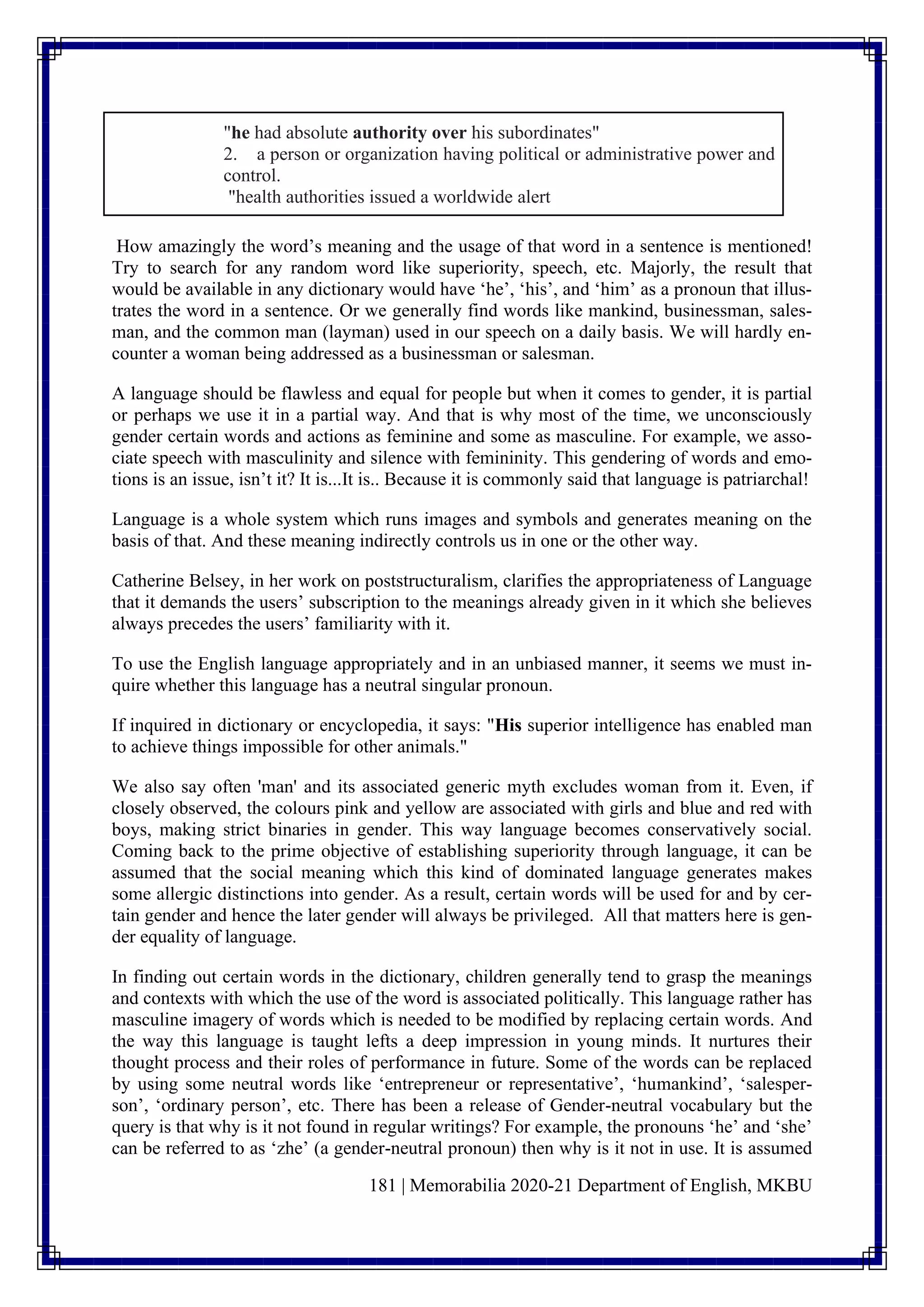 181 | Memorabilia 2020-21 Department of English, MKBU
"he had absolute authority over his subordinates"
2. a person or organization having political or administrative power and
control.
"health authorities issued a worldwide alert
How amazingly the word’s meaning and the usage of that word in a sentence is mentioned!
Try to search for any random word like superiority, speech, etc. Majorly, the result that
would be available in any dictionary would have ‘he’, ‘his’, and ‘him’ as a pronoun that illus-
trates the word in a sentence. Or we generally find words like mankind, businessman, sales-
man, and the common man (layman) used in our speech on a daily basis. We will hardly en-
counter a woman being addressed as a businessman or salesman.
A language should be flawless and equal for people but when it comes to gender, it is partial
or perhaps we use it in a partial way. And that is why most of the time, we unconsciously
gender certain words and actions as feminine and some as masculine. For example, we asso-
ciate speech with masculinity and silence with femininity. This gendering of words and emo-
tions is an issue, isn’t it? It is...It is.. Because it is commonly said that language is patriarchal!
Language is a whole system which runs images and symbols and generates meaning on the
basis of that. And these meaning indirectly controls us in one or the other way.
Catherine Belsey, in her work on poststructuralism, clarifies the appropriateness of Language
that it demands the users’ subscription to the meanings already given in it which she believes
always precedes the users’ familiarity with it.
To use the English language appropriately and in an unbiased manner, it seems we must in-
quire whether this language has a neutral singular pronoun.
If inquired in dictionary or encyclopedia, it says: "His superior intelligence has enabled man
to achieve things impossible for other animals."
We also say often 'man' and its associated generic myth excludes woman from it. Even, if
closely observed, the colours pink and yellow are associated with girls and blue and red with
boys, making strict binaries in gender. This way language becomes conservatively social.
Coming back to the prime objective of establishing superiority through language, it can be
assumed that the social meaning which this kind of dominated language generates makes
some allergic distinctions into gender. As a result, certain words will be used for and by cer-
tain gender and hence the later gender will always be privileged. All that matters here is gen-
der equality of language.
In finding out certain words in the dictionary, children generally tend to grasp the meanings
and contexts with which the use of the word is associated politically. This language rather has
masculine imagery of words which is needed to be modified by replacing certain words. And
the way this language is taught lefts a deep impression in young minds. It nurtures their
thought process and their roles of performance in future. Some of the words can be replaced
by using some neutral words like ‘entrepreneur or representative’, ‘humankind’, ‘salesper-
son’, ‘ordinary person’, etc. There has been a release of Gender-neutral vocabulary but the
query is that why is it not found in regular writings? For example, the pronouns ‘he’ and ‘she’
can be referred to as ‘zhe’ (a gender-neutral pronoun) then why is it not in use. It is assumed
 