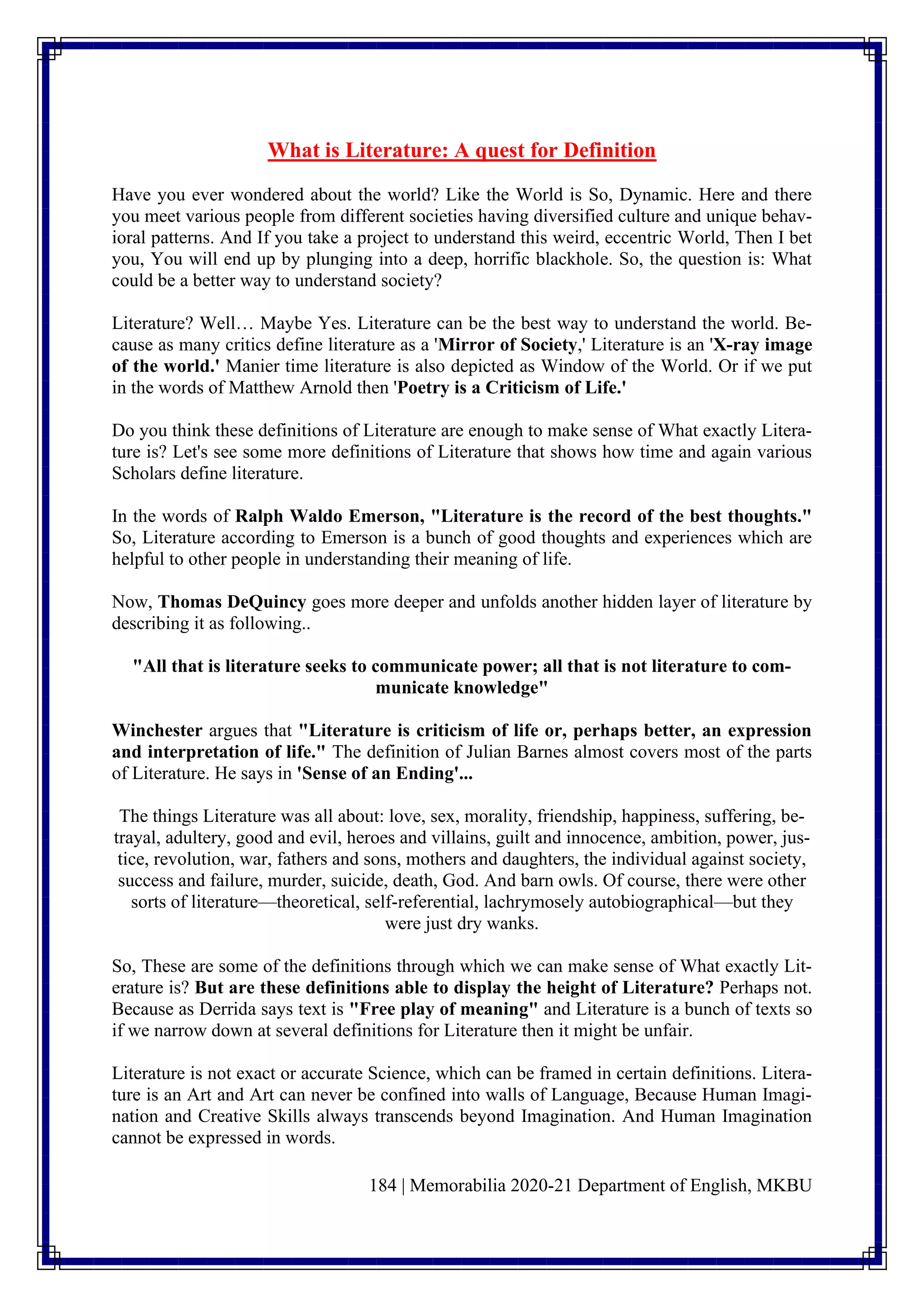 184 | Memorabilia 2020-21 Department of English, MKBU
What is Literature: A quest for Definition
Have you ever wondered about the world? Like the World is So, Dynamic. Here and there
you meet various people from different societies having diversified culture and unique behav-
ioral patterns. And If you take a project to understand this weird, eccentric World, Then I bet
you, You will end up by plunging into a deep, horrific blackhole. So, the question is: What
could be a better way to understand society?
Literature? Well… Maybe Yes. Literature can be the best way to understand the world. Be-
cause as many critics define literature as a 'Mirror of Society,' Literature is an 'X-ray image
of the world.' Manier time literature is also depicted as Window of the World. Or if we put
in the words of Matthew Arnold then 'Poetry is a Criticism of Life.'
Do you think these definitions of Literature are enough to make sense of What exactly Litera-
ture is? Let's see some more definitions of Literature that shows how time and again various
Scholars define literature.
In the words of Ralph Waldo Emerson, "Literature is the record of the best thoughts."
So, Literature according to Emerson is a bunch of good thoughts and experiences which are
helpful to other people in understanding their meaning of life.
Now, Thomas DeQuincy goes more deeper and unfolds another hidden layer of literature by
describing it as following..
"All that is literature seeks to communicate power; all that is not literature to com-
municate knowledge"
Winchester argues that "Literature is criticism of life or, perhaps better, an expression
and interpretation of life." The definition of Julian Barnes almost covers most of the parts
of Literature. He says in 'Sense of an Ending'...
The things Literature was all about: love, sex, morality, friendship, happiness, suffering, be-
trayal, adultery, good and evil, heroes and villains, guilt and innocence, ambition, power, jus-
tice, revolution, war, fathers and sons, mothers and daughters, the individual against society,
success and failure, murder, suicide, death, God. And barn owls. Of course, there were other
sorts of literature—theoretical, self-referential, lachrymosely autobiographical—but they
were just dry wanks.
So, These are some of the definitions through which we can make sense of What exactly Lit-
erature is? But are these definitions able to display the height of Literature? Perhaps not.
Because as Derrida says text is "Free play of meaning" and Literature is a bunch of texts so
if we narrow down at several definitions for Literature then it might be unfair.
Literature is not exact or accurate Science, which can be framed in certain definitions. Litera-
ture is an Art and Art can never be confined into walls of Language, Because Human Imagi-
nation and Creative Skills always transcends beyond Imagination. And Human Imagination
cannot be expressed in words.
 