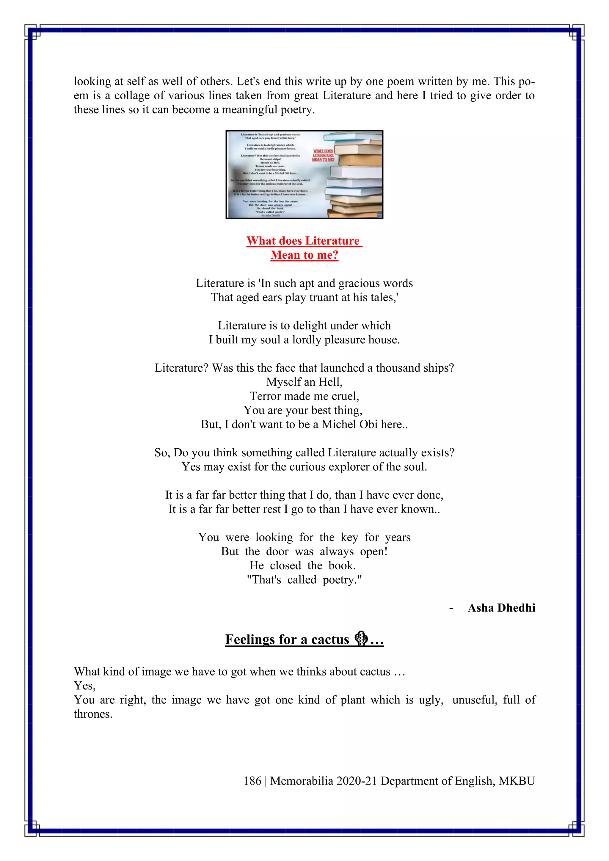 186 | Memorabilia 2020-21 Department of English, MKBU
looking at self as well of others. Let's end this write up by one poem written by me. This po-
em is a collage of various lines taken from great Literature and here I tried to give order to
these lines so it can become a meaningful poetry.
What does Literature
Mean to me?
Literature is 'In such apt and gracious words
That aged ears play truant at his tales,'
Literature is to delight under which
I built my soul a lordly pleasure house.
Literature? Was this the face that launched a thousand ships?
Myself an Hell,
Terror made me cruel,
You are your best thing,
But, I don't want to be a Michel Obi here..
So, Do you think something called Literature actually exists?
Yes may exist for the curious explorer of the soul.
It is a far far better thing that I do, than I have ever done,
It is a far far better rest I go to than I have ever known..
You were looking for the key for years
But the door was always open!
He closed the book.
"That's called poetry."
- Asha Dhedhi
Feelings for a cactus 🌵…
What kind of image we have to got when we thinks about cactus …
Yes,
You are right, the image we have got one kind of plant which is ugly, unuseful, full of
thrones.
 