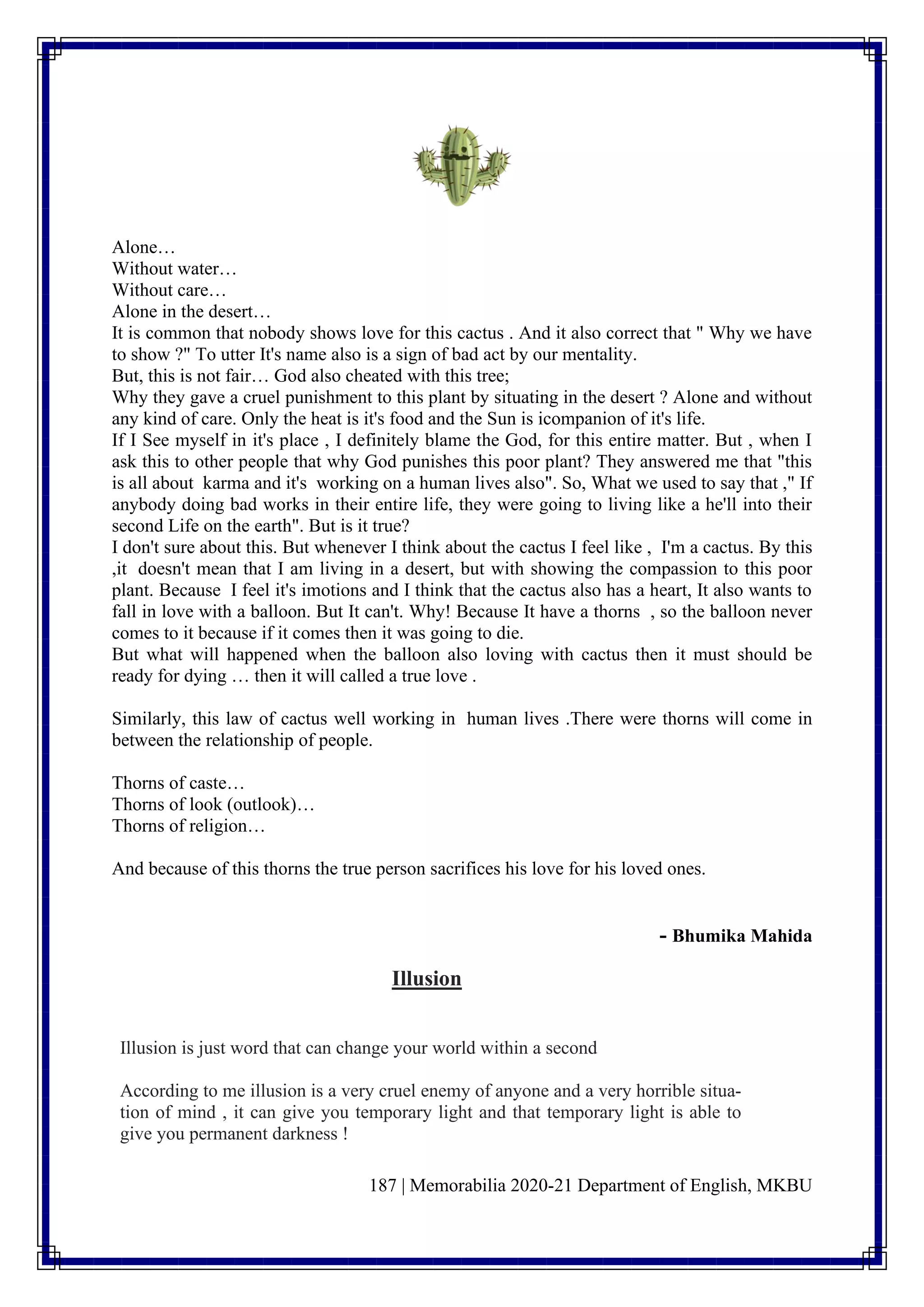 187 | Memorabilia 2020-21 Department of English, MKBU
Alone…
Without water…
Without care…
Alone in the desert…
It is common that nobody shows love for this cactus . And it also correct that " Why we have
to show ?" To utter It's name also is a sign of bad act by our mentality.
But, this is not fair… God also cheated with this tree;
Why they gave a cruel punishment to this plant by situating in the desert ? Alone and without
any kind of care. Only the heat is it's food and the Sun is icompanion of it's life.
If I See myself in it's place , I definitely blame the God, for this entire matter. But , when I
ask this to other people that why God punishes this poor plant? They answered me that "this
is all about karma and it's working on a human lives also". So, What we used to say that ," If
anybody doing bad works in their entire life, they were going to living like a he'll into their
second Life on the earth". But is it true?
I don't sure about this. But whenever I think about the cactus I feel like , I'm a cactus. By this
,it doesn't mean that I am living in a desert, but with showing the compassion to this poor
plant. Because I feel it's imotions and I think that the cactus also has a heart, It also wants to
fall in love with a balloon. But It can't. Why! Because It have a thorns , so the balloon never
comes to it because if it comes then it was going to die.
But what will happened when the balloon also loving with cactus then it must should be
ready for dying … then it will called a true love .
Similarly, this law of cactus well working in human lives .There were thorns will come in
between the relationship of people.
Thorns of caste…
Thorns of look (outlook)…
Thorns of religion…
And because of this thorns the true person sacrifices his love for his loved ones.
- Bhumika Mahida
Illusion
Illusion is just word that can change your world within a second
According to me illusion is a very cruel enemy of anyone and a very horrible situa-
tion of mind , it can give you temporary light and that temporary light is able to
give you permanent darkness !
 
