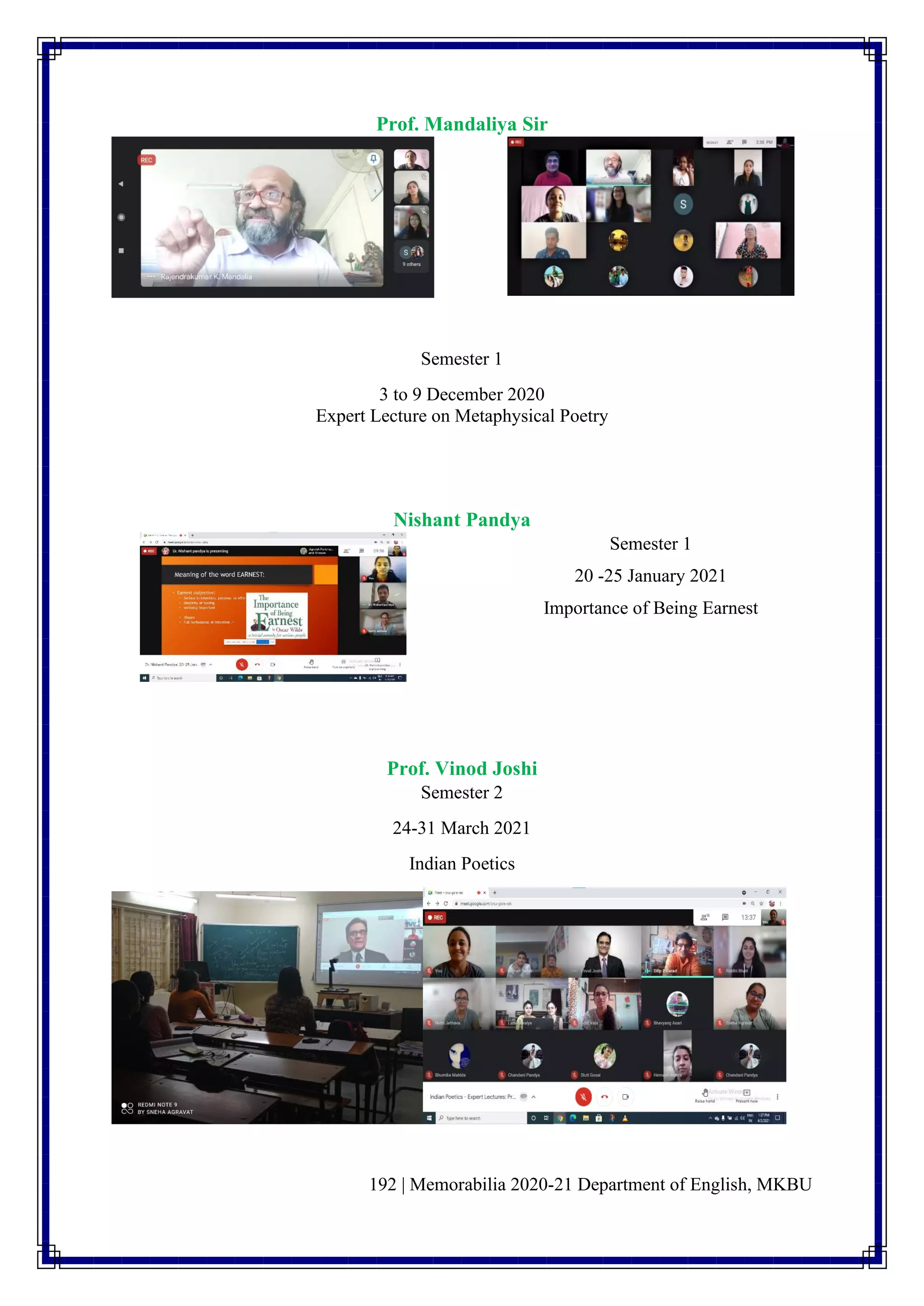192 | Memorabilia 2020-21 Department of English, MKBU
Prof. Mandaliya Sir
Semester 1
3 to 9 December 2020
Expert Lecture on Metaphysical Poetry
Nishant Pandya
Semester 1
20 -25 January 2021
Importance of Being Earnest
Prof. Vinod Joshi
Semester 2
24-31 March 2021
Indian Poetics
 