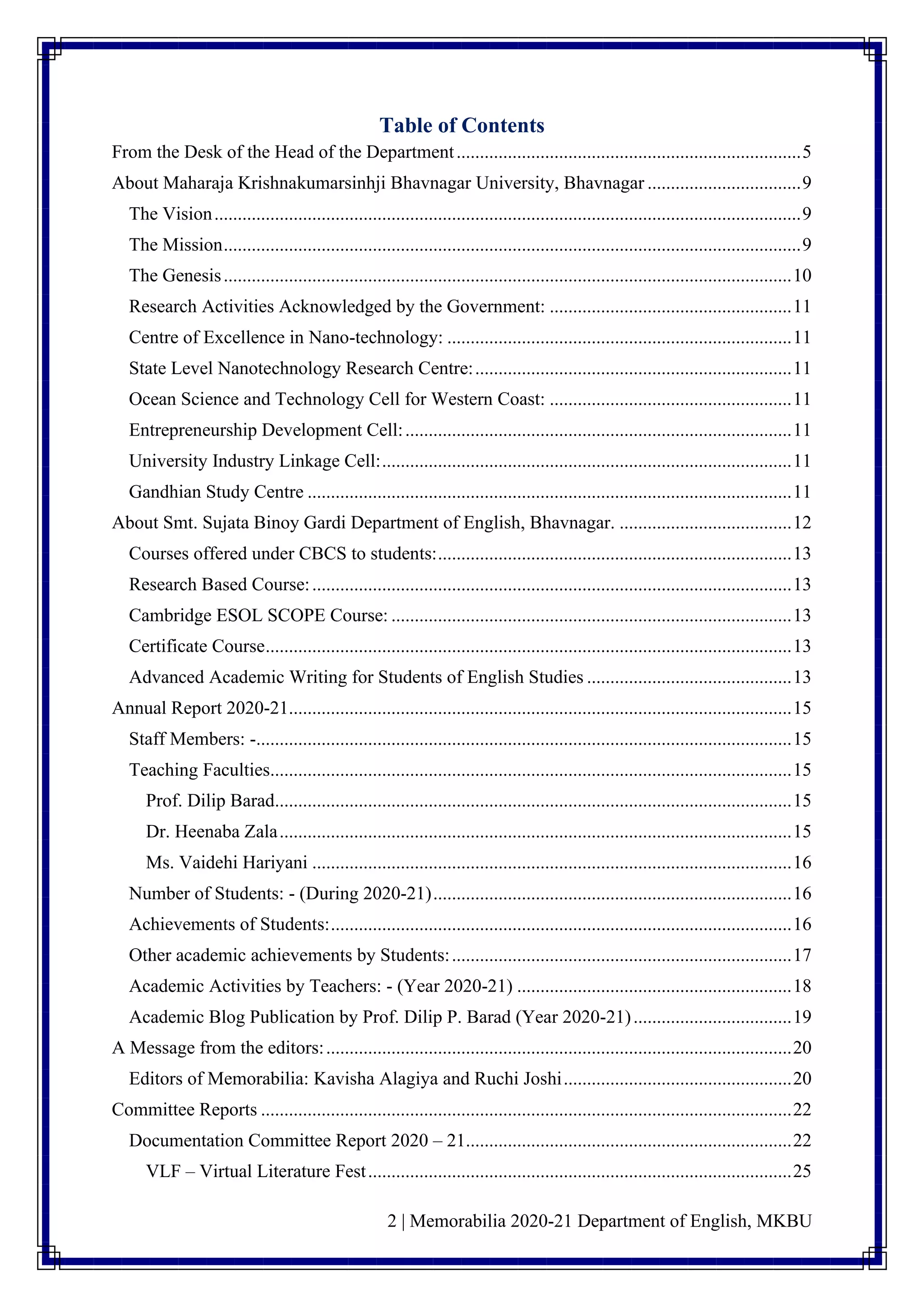 2 | Memorabilia 2020-21 Department of English, MKBU
Table of Contents
From the Desk of the Head of the Department..........................................................................5
About Maharaja Krishnakumarsinhji Bhavnagar University, Bhavnagar .................................9
The Vision..............................................................................................................................9
The Mission............................................................................................................................9
The Genesis..........................................................................................................................10
Research Activities Acknowledged by the Government: ....................................................11
Centre of Excellence in Nano-technology: ..........................................................................11
State Level Nanotechnology Research Centre:....................................................................11
Ocean Science and Technology Cell for Western Coast: ....................................................11
Entrepreneurship Development Cell:...................................................................................11
University Industry Linkage Cell:........................................................................................11
Gandhian Study Centre ........................................................................................................11
About Smt. Sujata Binoy Gardi Department of English, Bhavnagar. .....................................12
Courses offered under CBCS to students:............................................................................13
Research Based Course:.......................................................................................................13
Cambridge ESOL SCOPE Course: ......................................................................................13
Certificate Course.................................................................................................................13
Advanced Academic Writing for Students of English Studies ............................................13
Annual Report 2020-21............................................................................................................15
Staff Members: -...................................................................................................................15
Teaching Faculties................................................................................................................15
Prof. Dilip Barad...............................................................................................................15
Dr. Heenaba Zala..............................................................................................................15
Ms. Vaidehi Hariyani .......................................................................................................16
Number of Students: - (During 2020-21).............................................................................16
Achievements of Students:...................................................................................................16
Other academic achievements by Students:.........................................................................17
Academic Activities by Teachers: - (Year 2020-21) ...........................................................18
Academic Blog Publication by Prof. Dilip P. Barad (Year 2020-21)..................................19
A Message from the editors:....................................................................................................20
Editors of Memorabilia: Kavisha Alagiya and Ruchi Joshi.................................................20
Committee Reports ..................................................................................................................22
Documentation Committee Report 2020 – 21......................................................................22
VLF – Virtual Literature Fest...........................................................................................25
 