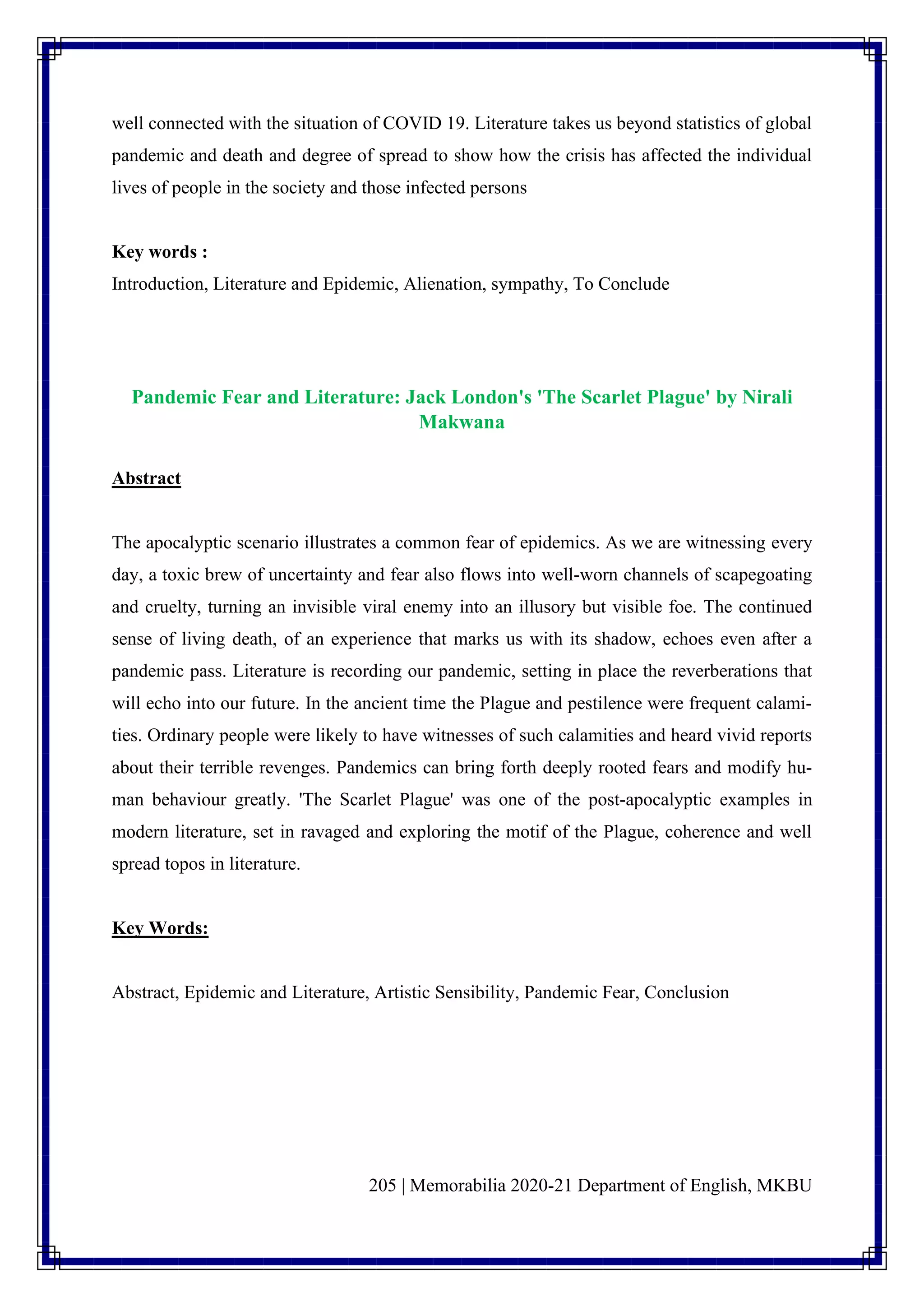 205 | Memorabilia 2020-21 Department of English, MKBU
well connected with the situation of COVID 19. Literature takes us beyond statistics of global
pandemic and death and degree of spread to show how the crisis has affected the individual
lives of people in the society and those infected persons
Key words :
Introduction, Literature and Epidemic, Alienation, sympathy, To Conclude
Pandemic Fear and Literature: Jack London's 'The Scarlet Plague' by Nirali
Makwana
Abstract
The apocalyptic scenario illustrates a common fear of epidemics. As we are witnessing every
day, a toxic brew of uncertainty and fear also flows into well-worn channels of scapegoating
and cruelty, turning an invisible viral enemy into an illusory but visible foe. The continued
sense of living death, of an experience that marks us with its shadow, echoes even after a
pandemic pass. Literature is recording our pandemic, setting in place the reverberations that
will echo into our future. In the ancient time the Plague and pestilence were frequent calami-
ties. Ordinary people were likely to have witnesses of such calamities and heard vivid reports
about their terrible revenges. Pandemics can bring forth deeply rooted fears and modify hu-
man behaviour greatly. 'The Scarlet Plague' was one of the post-apocalyptic examples in
modern literature, set in ravaged and exploring the motif of the Plague, coherence and well
spread topos in literature.
Key Words:
Abstract, Epidemic and Literature, Artistic Sensibility, Pandemic Fear, Conclusion
 
