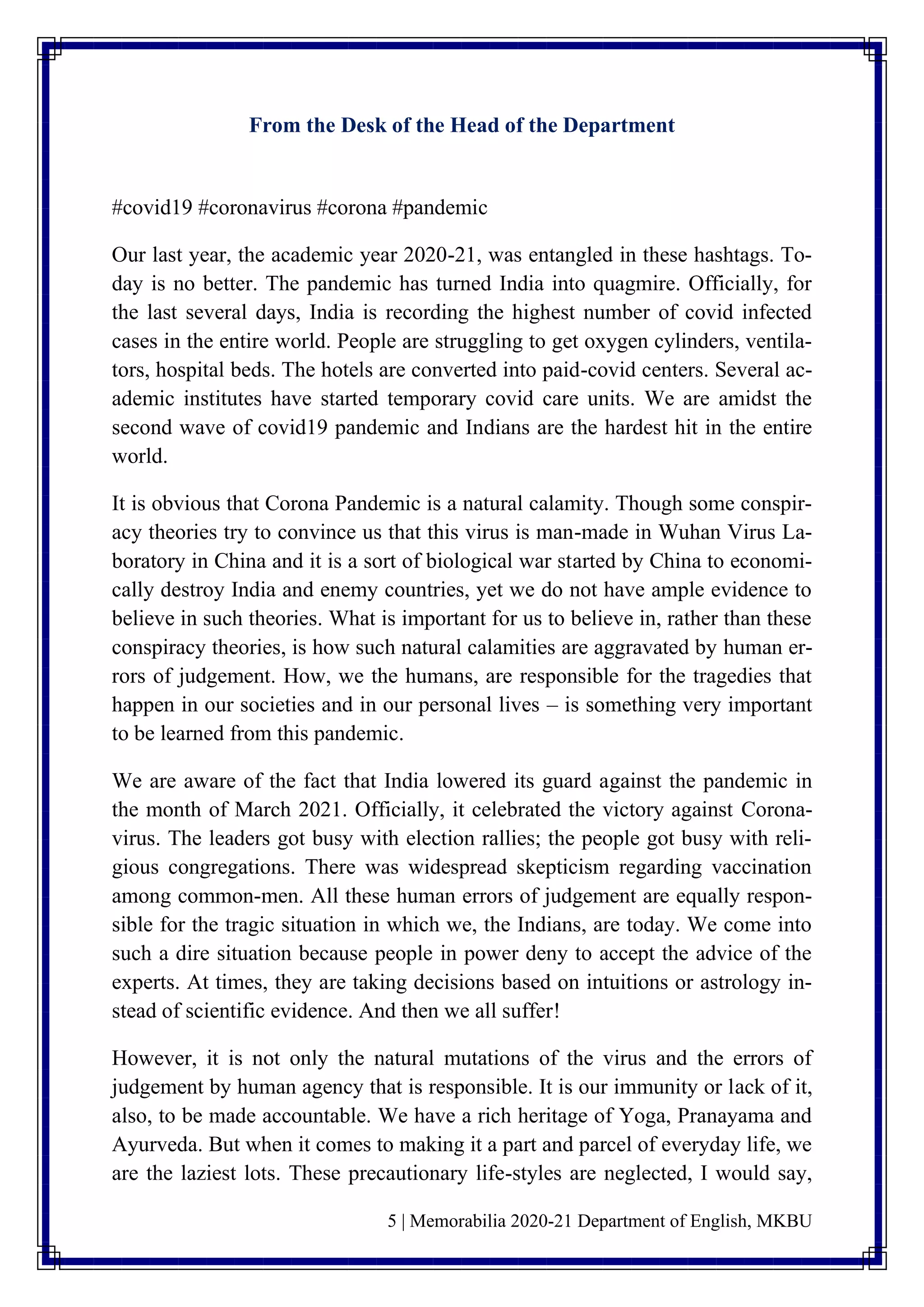 5 | Memorabilia 2020-21 Department of English, MKBU
From the Desk of the Head of the Department
#covid19 #coronavirus #corona #pandemic
Our last year, the academic year 2020-21, was entangled in these hashtags. To-
day is no better. The pandemic has turned India into quagmire. Officially, for
the last several days, India is recording the highest number of covid infected
cases in the entire world. People are struggling to get oxygen cylinders, ventila-
tors, hospital beds. The hotels are converted into paid-covid centers. Several ac-
ademic institutes have started temporary covid care units. We are amidst the
second wave of covid19 pandemic and Indians are the hardest hit in the entire
world.
It is obvious that Corona Pandemic is a natural calamity. Though some conspir-
acy theories try to convince us that this virus is man-made in Wuhan Virus La-
boratory in China and it is a sort of biological war started by China to economi-
cally destroy India and enemy countries, yet we do not have ample evidence to
believe in such theories. What is important for us to believe in, rather than these
conspiracy theories, is how such natural calamities are aggravated by human er-
rors of judgement. How, we the humans, are responsible for the tragedies that
happen in our societies and in our personal lives – is something very important
to be learned from this pandemic.
We are aware of the fact that India lowered its guard against the pandemic in
the month of March 2021. Officially, it celebrated the victory against Corona-
virus. The leaders got busy with election rallies; the people got busy with reli-
gious congregations. There was widespread skepticism regarding vaccination
among common-men. All these human errors of judgement are equally respon-
sible for the tragic situation in which we, the Indians, are today. We come into
such a dire situation because people in power deny to accept the advice of the
experts. At times, they are taking decisions based on intuitions or astrology in-
stead of scientific evidence. And then we all suffer!
However, it is not only the natural mutations of the virus and the errors of
judgement by human agency that is responsible. It is our immunity or lack of it,
also, to be made accountable. We have a rich heritage of Yoga, Pranayama and
Ayurveda. But when it comes to making it a part and parcel of everyday life, we
are the laziest lots. These precautionary life-styles are neglected, I would say,
 