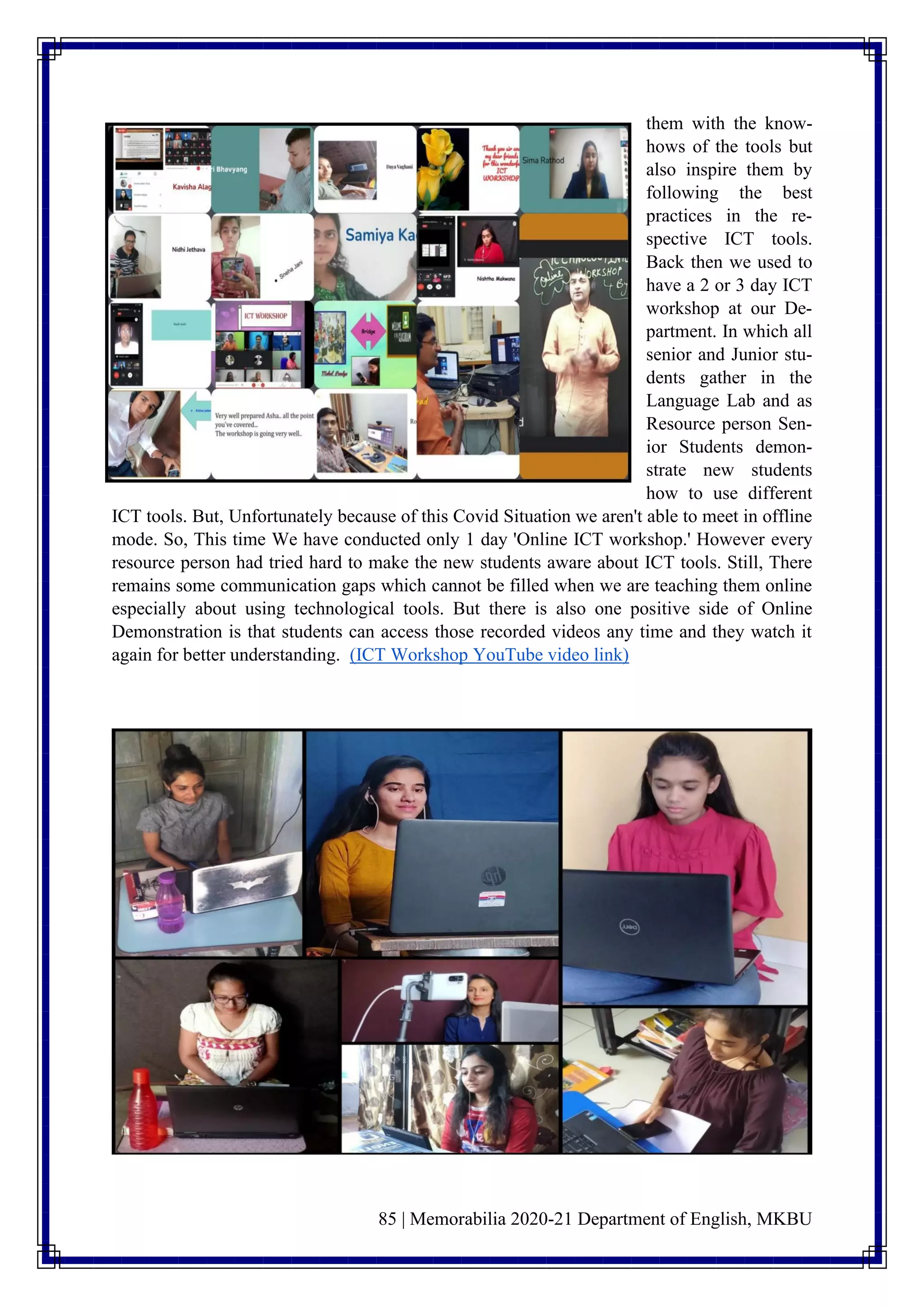 85 | Memorabilia 2020-21 Department of English, MKBU
them with the know-
hows of the tools but
also inspire them by
following the best
practices in the re-
spective ICT tools.
Back then we used to
have a 2 or 3 day ICT
workshop at our De-
partment. In which all
senior and Junior stu-
dents gather in the
Language Lab and as
Resource person Sen-
ior Students demon-
strate new students
how to use different
ICT tools. But, Unfortunately because of this Covid Situation we aren't able to meet in offline
mode. So, This time We have conducted only 1 day 'Online ICT workshop.' However every
resource person had tried hard to make the new students aware about ICT tools. Still, There
remains some communication gaps which cannot be filled when we are teaching them online
especially about using technological tools. But there is also one positive side of Online
Demonstration is that students can access those recorded videos any time and they watch it
again for better understanding. (ICT Workshop YouTube video link)
 