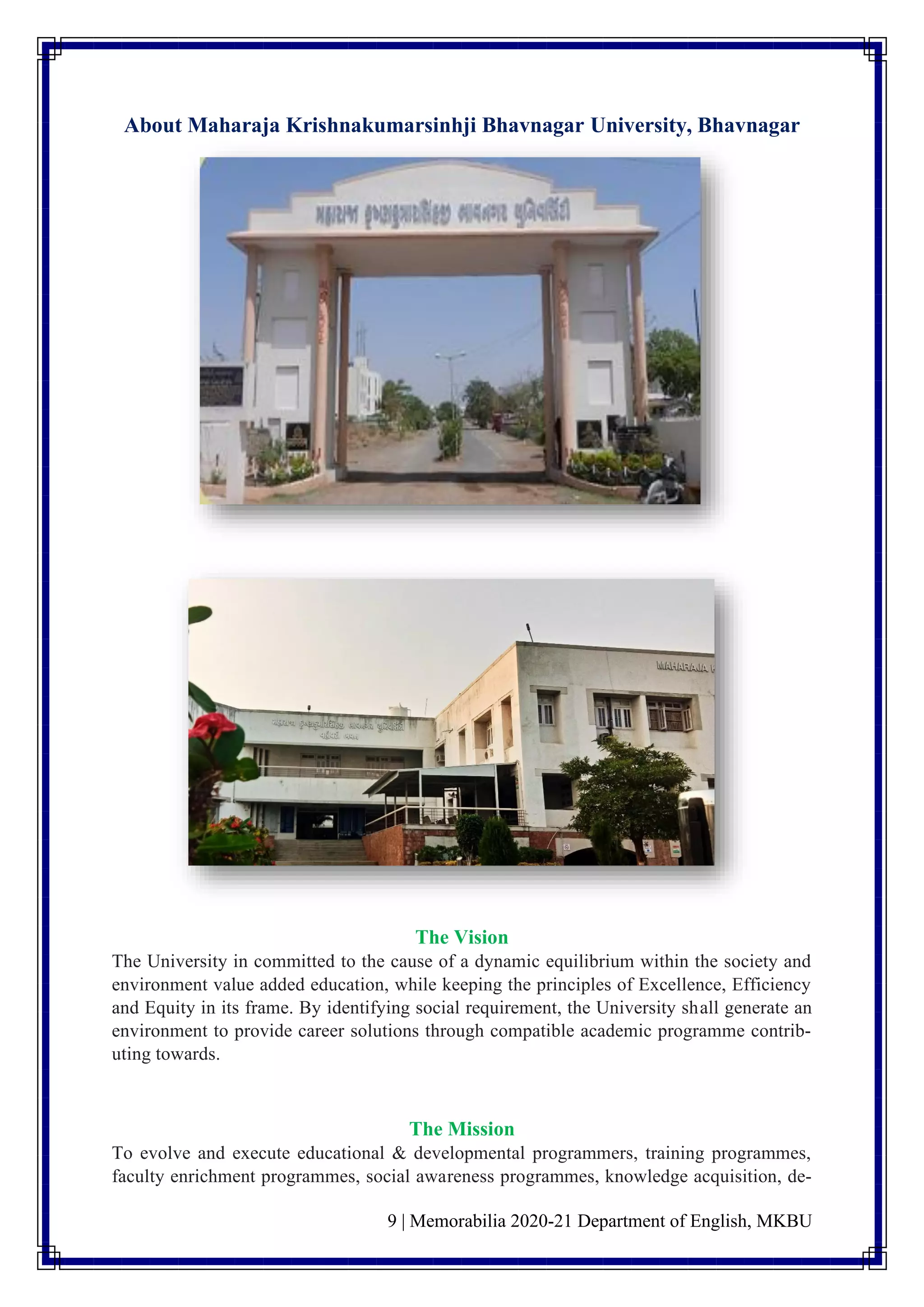 9 | Memorabilia 2020-21 Department of English, MKBU
About Maharaja Krishnakumarsinhji Bhavnagar University, Bhavnagar
The Vision
The University in committed to the cause of a dynamic equilibrium within the society and
environment value added education, while keeping the principles of Excellence, Efficiency
and Equity in its frame. By identifying social requirement, the University shall generate an
environment to provide career solutions through compatible academic programme contrib-
uting towards.
The Mission
To evolve and execute educational & developmental programmers, training programmes,
faculty enrichment programmes, social awareness programmes, knowledge acquisition, de-
 