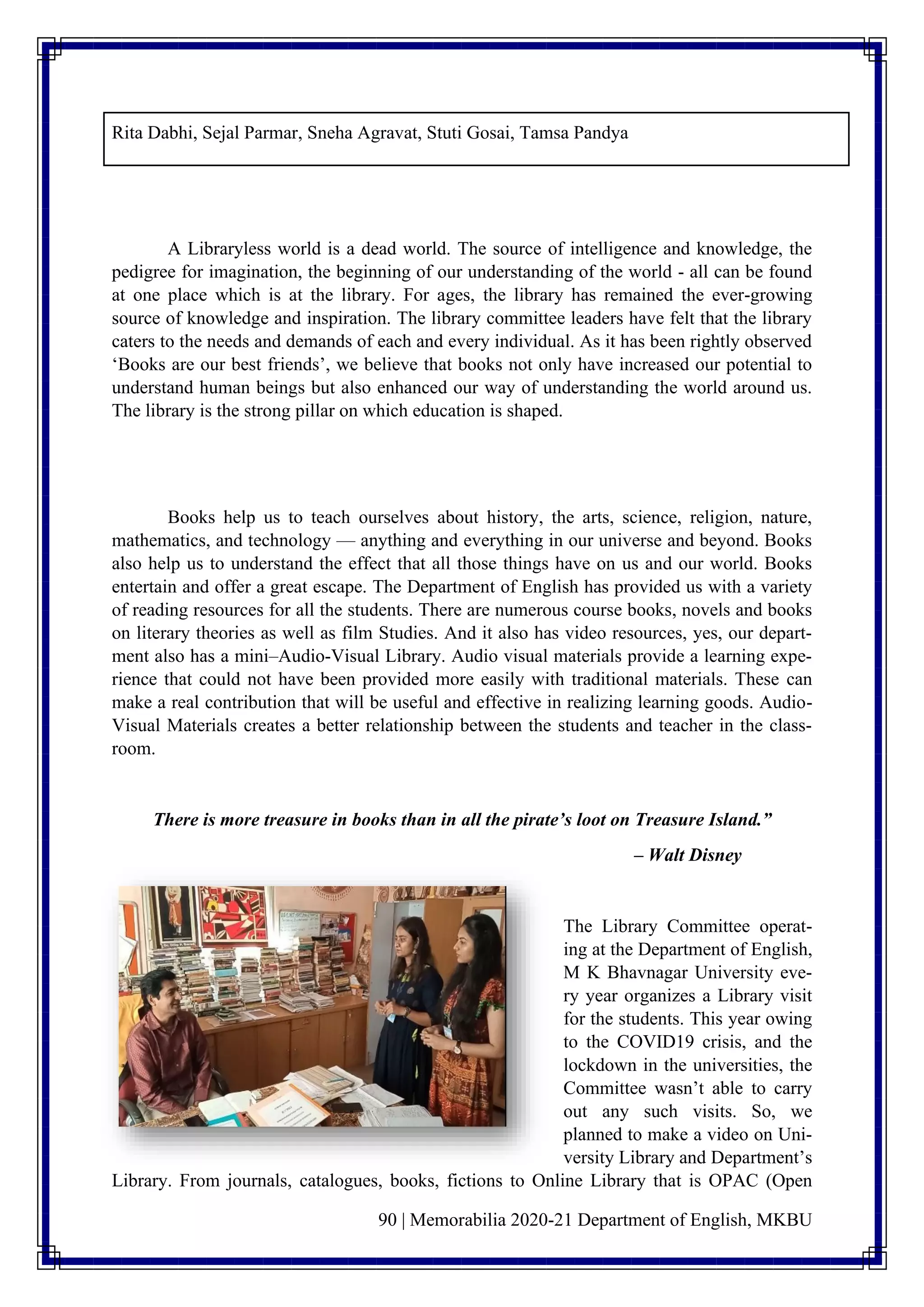 90 | Memorabilia 2020-21 Department of English, MKBU
Rita Dabhi, Sejal Parmar, Sneha Agravat, Stuti Gosai, Tamsa Pandya
A Libraryless world is a dead world. The source of intelligence and knowledge, the
pedigree for imagination, the beginning of our understanding of the world - all can be found
at one place which is at the library. For ages, the library has remained the ever-growing
source of knowledge and inspiration. The library committee leaders have felt that the library
caters to the needs and demands of each and every individual. As it has been rightly observed
‘Books are our best friends’, we believe that books not only have increased our potential to
understand human beings but also enhanced our way of understanding the world around us.
The library is the strong pillar on which education is shaped.
Books help us to teach ourselves about history, the arts, science, religion, nature,
mathematics, and technology –– anything and everything in our universe and beyond. Books
also help us to understand the effect that all those things have on us and our world. Books
entertain and offer a great escape. The Department of English has provided us with a variety
of reading resources for all the students. There are numerous course books, novels and books
on literary theories as well as film Studies. And it also has video resources, yes, our depart-
ment also has a mini–Audio-Visual Library. Audio visual materials provide a learning expe-
rience that could not have been provided more easily with traditional materials. These can
make a real contribution that will be useful and effective in realizing learning goods. Audio-
Visual Materials creates a better relationship between the students and teacher in the class-
room.
There is more treasure in books than in all the pirate’s loot on Treasure Island.”
– Walt Disney
The Library Committee operat-
ing at the Department of English,
M K Bhavnagar University eve-
ry year organizes a Library visit
for the students. This year owing
to the COVID19 crisis, and the
lockdown in the universities, the
Committee wasn’t able to carry
out any such visits. So, we
planned to make a video on Uni-
versity Library and Department’s
Library. From journals, catalogues, books, fictions to Online Library that is OPAC (Open
 