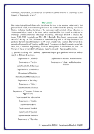 10 | Memorabilia 2020-21 Department of English, MKBU
velopment, preservation, dissemination and extension of the frontiers of knowledge in the
interest of 'Community at large'.
The Genesis
Bhavnagar is traditionally known for its cultural heritage in the western India with its last
princely ruler Shri Krishnakumarsinhji who was the first to donate his princely state to the
Nation. Mahatma Gandhi, the father of the nation received his initial college education in
Shamaldas College, which is the oldest college established in 1888, which is today run by
Maharaja Krishnakumarsinhji Bhavnagar University. Bhavnagar District is situated be-
tween 21.18-22.18 Longitude and 71.51-72.18 Latitude. The district encompasses a total
area of 12,048 sq. km. The University was established way back in 1978 by the state of Gu-
jarat and the total area of the campus is 269 acres, spread over 3 location. The University is
providing high quality of Teaching and Research Programmes in faculties as diverse as Sci-
ence, Arts, Commerce, Engineering, Medicine, Management, Rural Studies and Law. The
University has at present 20 Post Graduate Departments and 4 Recognized Institutes.
At present following Post Graduate Departments impart post-graduate education and re-
search in different disciplines.
Department of Chemistry
Department of Physics
Department of Life Sciences
Department of Mathematics
Department of Statistics
Department of Marine Sciences
Department of Sociology
Department of History
Department of Economics
Department of Computer Science and
Applications
Department of Bio information
Department of English
Department of Hindi
Department of Sanskrit
Department of Gujarati
Department of Commerce
Department of Education
Department of Business Administration
Department of Library and information
Science
 