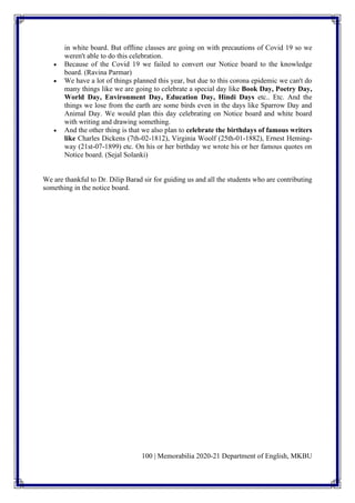 100 | Memorabilia 2020-21 Department of English, MKBU
in white board. But offline classes are going on with precautions of Covid 19 so we
weren't able to do this celebration.
• Because of the Covid 19 we failed to convert our Notice board to the knowledge
board. (Ravina Parmar)
• We have a lot of things planned this year, but due to this corona epidemic we can't do
many things like we are going to celebrate a special day like Book Day, Poetry Day,
World Day, Environment Day, Education Day, Hindi Days etc.. Etc. And the
things we lose from the earth are some birds even in the days like Sparrow Day and
Animal Day. We would plan this day celebrating on Notice board and white board
with writing and drawing something.
• And the other thing is that we also plan to celebrate the birthdays of famous writers
like Charles Dickens (7th-02-1812), Virginia Woolf (25th-01-1882), Ernest Heming-
way (21st-07-1899) etc. On his or her birthday we wrote his or her famous quotes on
Notice board. (Sejal Solanki)
We are thankful to Dr. Dilip Barad sir for guiding us and all the students who are contributing
something in the notice board.
 