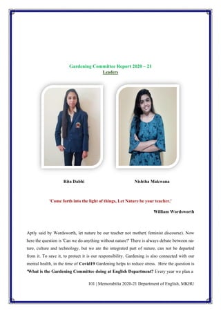 101 | Memorabilia 2020-21 Department of English, MKBU
Gardening Committee Report 2020 – 21
Leaders
Rita Dabhi Nishtha Makwana
'Come forth into the light of things, Let Nature be your teacher.'
William Wordsworth
Aptly said by Wordsworth, let nature be our teacher not mother( feminist discourse). Now
here the question is 'Can we do anything without nature?' There is always debate between na-
ture, culture and technology, but we are the integrated part of nature, can not be departed
from it. To save it, to protect it is our responsibility. Gardening is also connected with our
mental health, in the time of Covid19 Gardening helps to reduce stress. Here the question is
'What is the Gardening Committee doing at English Department? Every year we plan a
 