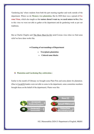 102 | Memorabilia 2020-21 Department of English, MKBU
'Gardening day' where students from both the part meeting together and work outside of the
department. Where we do Memory tree plantation. But In 2020 there was a spread of Co-
rona Virus, which also taught us that nature doesn't want us, we need nature to live. Due
to this virus we were not able to gather at the department and do gardening work as per our
traditions.
But as Charlie Chaplin said 'The Show Must Go On' amid Corona virus when we find some
relief we have done works like
● Cleaning of surroundings of Department
• Tree/plants plantation
• Colored some blocks
Plantation and Gardening Day celebration :
Earlier in the month of February we brought some Plant Pots and some plants for plantation.
(Due to Covid19) leaders were not able to come to the department, some committee members
brought these on the behalf of the department). Plants were like
(2) Jamrukh
PsidiumGaujava
Gardenia(2)
Jasminoides
Rose (2)
Jasud-Hibiscus
Kalanchoe
Blossfeldiana(2)
 