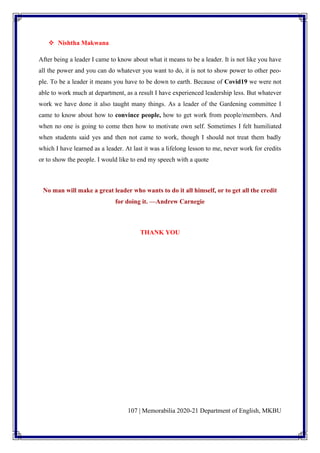 107 | Memorabilia 2020-21 Department of English, MKBU
❖ Nishtha Makwana
After being a leader I came to know about what it means to be a leader. It is not like you have
all the power and you can do whatever you want to do, it is not to show power to other peo-
ple. To be a leader it means you have to be down to earth. Because of Covid19 we were not
able to work much at department, as a result I have experienced leadership less. But whatever
work we have done it also taught many things. As a leader of the Gardening committee I
came to know about how to convince people, how to get work from people/members. And
when no one is going to come then how to motivate own self. Sometimes I felt humiliated
when students said yes and then not came to work, though I should not treat them badly
which I have learned as a leader. At last it was a lifelong lesson to me, never work for credits
or to show the people. I would like to end my speech with a quote
No man will make a great leader who wants to do it all himself, or to get all the credit
for doing it. —Andrew Carnegie
THANK YOU
 