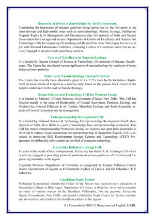 11 | Memorabilia 2020-21 Department of English, MKBU
Research Activities Acknowledged by the Government:
Considering the importance of research activities being carried out by the University in the
most relevant and high-profile areas such as nanotechnology, Marine Ecology, Intellectual
Property Rights & its Management and Entrepreneurship, Government of India and Gujarat
Government have recognized several Departments as Centres of Excellence and Science and
Technology Cells for improving PG teaching and Research to make Bhavnagar University at
par with National Laboratories/ Institutes. Following Centres of Excellence and Cells are ac-
tively engaged in research and consultancy services.
Centre of Excellence in Nano-technology:
It is funded by Gujarat Council of Science & Technology, Government of Gujarat, Gandhi-
nagar. The Centre has developed various application of nanotechnology by synthesis of mono
dispersed nano particles.
State Level Nanotechnology Research Centre:
The Centre has recently been allocated a grant of Rs. 5.75 crores by the Industries Depart-
ment of Government of Gujarat as a success story based on the proven track record of the
projects undertaken in the past on Nanotechnology.
Ocean Science and Technology Cell for Western Coast:
It in funded by Ministry of Earth Sciences, Government of India, New Delhi. This Cell has
focused mainly in the areas of Biodiversity of Coastal Ecosystem, Plankton, Ecology and
Productivity, Coastal Pollution & its Control, Microbial Ecology and Socio-Economic as-
pects of Coastal Ecosystem and its management.
Entrepreneurship Development Cell:
It is funded by National Science & Technology Entrepreneurship Development Board, Gov-
ernment of India, New Delhi as a part of knowledge base entrepreneurship promotion. This
Cell has started entrepreneurship Promotion among the students and apart from promotion is
involved in various issues concerning the entrepreneurship in Saurashtra Region. Cell is in-
volved in imparting Skill Development through Science and Technology (STST) Pro-
grammes for differently able students in the field of computer technology.
University Industry Linkage Cell:
To cater to the needs of local entrepreneurs, University has started U & I Linkage Cell which
is actively engaged in providing technical solutions of various problems of Chemical and En-
gineering industries in the region.
Corporate Services: Department of Chemistry is recognized by Gujarat Pollution Control
Board, Government of Gujarat as Environment Auditor of Class-1 and for Schedule-I & II
Industries.
Gandhian Study Centre
Mohandas Karamchand Gandhi-the Father of the Nation had received early education at
Shamaldas College in Bhavnagar. Department of History is therefore involved in research
activities of various aspects of the Gandhian Philosophy, For the purpose, University
Grants Commission, New Delhi, sanctioned a Gandhian Study Centre for further research
and to inculcate and reinforce the Gandhian culture in the region.
 