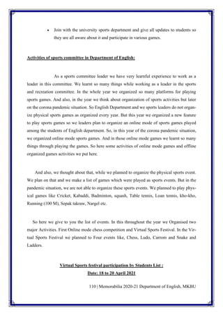 110 | Memorabilia 2020-21 Department of English, MKBU
• Join with the university sports department and give all updates to students so
they are all aware about it and participate in various games.
Activities of sports committee in Department of English:
As a sports committee leader we have very learnful experience to work as a
leader in this committee. We learnt so many things while working as a leader in the sports
and recreation committee. In the whole year we organized so many platforms for playing
sports games. And also, in the year we think about organization of sports activities but later
on the corona pandemic situation. So English Department and we sports leaders do not organ-
ize physical sports games as organized every year. But this year we organized a new feature
to play sports games so we leaders plan to organize an online mode of sports games played
among the students of English department. So, in this year of the corona pandemic situation,
we organized online mode sports games. And in those online mode games we learnt so many
things through playing the games. So here some activities of online mode games and offline
organized games activities we put here.
And also, we thought about that, while we planned to organize the physical sports event.
We plan on that and we make a list of games which were played as sports events. But in the
pandemic situation, we are not able to organize these sports events. We planned to play phys-
ical games like Cricket, Kabaddi, Badminton, squash, Table tennis, Loan tennis, kho-kho,
Running (100 M), Sepak takraw, Nargel etc.
So here we give to you the list of events. In this throughout the year we Organised two
major Activities. First Online mode chess competition and Virtual Sports Festival. In the Vir-
tual Sports Festival we planned to Four events like, Chess, Ludo, Carrom and Snake and
Ladders.
Virtual Sports festival participation by Students List :
Date: 18 to 20 April 2021
 