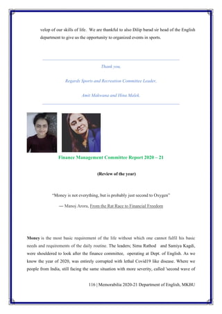 116 | Memorabilia 2020-21 Department of English, MKBU
velop of our skills of life. We are thankful to also Dilip barad sir head of the English
department to give us the opportunity to organized events in sports.
Thank you,
Regards Sports and Recreation Committee Leader,
Amit Makwana and Hina Malek.
Finance Management Committee Report 2020 – 21
(Review of the year)
“Money is not everything, but is probably just second to Oxygen”
― Manoj Arora, From the Rat Race to Financial Freedom
Money is the most basic requirement of the life without which one cannot fulfil his basic
needs and requirements of the daily routine. The leaders; Sima Rathod and Samiya Kagdi,
were shouldered to look after the finance committee, operating at Dept. of English. As we
know the year of 2020, was entirely corrupted with lethal Covid19 like disease. Where we
people from India, still facing the same situation with more severity, called 'second wave of
 