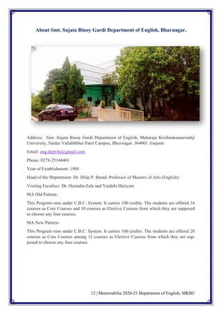 12 | Memorabilia 2020-21 Department of English, MKBU
About Smt. Sujata Binoy Gardi Department of English, Bhavnagar.
Address: Smt. Sujata Binoy Gardi Department of English, Maharaja Krishnakumarsinhji
University, Sardar Vallabhbhai Patel Campus, Bhavnagar. 364001. Gujarat
Email: eng.dept.bu@gmail.com
Phone: 0278-25144401
Year of Establishment: 1988
Head of the Department: Dr. Dilip P. Barad, Professor of Masters of Arts (English)
Visiting Faculties: Dr. Heenaba Zala and Vaidehi Hariyani
MA Old Pattern-
This Program runs under C.B.C. System. It carries 100 credits. The students are offered 16
courses as Core Courses and 10 courses as Elective Courses from which they are supposed
to choose any four courses.
MA New Pattern-
This Program runs under C.B.C. System. It carries 100 credits. The students are offered 20
courses as Core Courses among 12 courses as Elective Courses from which they are sup-
posed to choose any four courses.
 